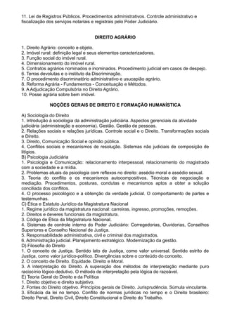 11. Lei de Registros Públicos. Procedimentos administrativos. Controle administrativo e 
fiscalização dos serviços notariais e registrais pelo Poder Judiciário. 
DIREITO AGRÁRIO 
1. Direito Agrário: conceito e objeto. 
2. Imóvel rural: definição legal e seus elementos caracterizadores. 
3. Função social do imóvel rural. 
4. Dimensionamento do imóvel rural. 
5. Contratos agrários nominados e inominados. Procedimento judicial em casos de despejo. 
6. Terras devolutas e o instituto da Discriminação. 
7. O procedimento discriminatório administrativo e usucapião agrário. 
8. Reforma Agrária - Fundamentos - Conceituação e Métodos. 
9. A Adjudicação Compulsória no Direito Agrário. 
10. Posse agrária sobre bem imóvel. 
NOÇÕES GERAIS DE DIREITO E FORMAÇÃO HUMANÍSTICA 
A) Sociologia do Direito 
1. Introdução à sociologia da administração judiciária. Aspectos gerenciais da atividade 
judiciária (administração e economia). Gestão. Gestão de pessoas. 
2. Relações sociais e relações jurídicas. Controle social e o Direito. Transformações sociais 
e Direito. 
3. Direito, Comunicação Social e opinião pública. 
4. Conflitos sociais e mecanismos de resolução. Sistemas não judiciais de composição de 
litígios. 
B) Psicologia Judiciária 
1. Psicologia e Comunicação: relacionamento interpessoal, relacionamento do magistrado 
com a sociedade e a mídia. 
2. Problemas atuais da psicologia com reflexos no direito: assédio moral e assédio sexual. 
3. Teoria do conflito e os mecanismos autocompositivos. Técnicas de negociação e 
mediação. Procedimentos, posturas, condutas e mecanismos aptos a obter a solução 
conciliada dos conflitos. 
4. O processo psicológico e a obtenção da verdade judicial. O comportamento de partes e 
testemunhas. 
C) Ética e Estatuto Jurídico da Magistratura Nacional 
1. Regime jurídico da magistratura nacional: carreiras, ingresso, promoções, remoções. 
2. Direitos e deveres funcionais da magistratura. 
3. Código de Ética da Magistratura Nacional. 
4. Sistemas de controle interno do Poder Judiciário: Corregedorias, Ouvidorias, Conselhos 
Superiores e Conselho Nacional de Justiça. 
5. Responsabilidade administrativa, civil e criminal dos magistrados. 
6. Administração judicial. Planejamento estratégico. Modernização da gestão. 
D) Filosofia do Direito 
1. O conceito de Justiça. Sentido lato de Justiça, como valor universal. Sentido estrito de 
Justiça, como valor jurídico-político. Divergências sobre o conteúdo do conceito. 
2. O conceito de Direito. Equidade. Direito e Moral. 
3. A interpretação do Direito. A superação dos métodos de interpretação mediante puro 
raciocínio lógico-dedutivo. O método de interpretação pela lógica do razoável. 
E) Teoria Geral do Direito e da Política 
1. Direito objetivo e direito subjetivo. 
2. Fontes do Direito objetivo. Princípios gerais de Direito. Jurisprudência. Súmula vinculante. 
3. Eficácia da lei no tempo. Conflito de normas jurídicas no tempo e o Direito brasileiro: 
Direito Penal, Direito Civil, Direito Constitucional e Direito do Trabalho. 
 