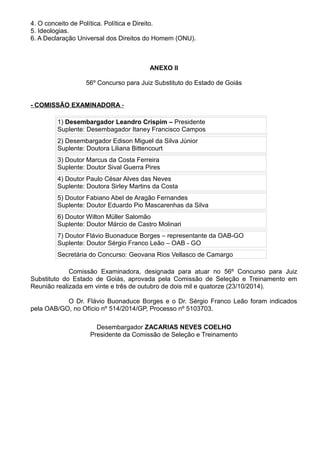 4. O conceito de Política. Política e Direito. 
5. Ideologias. 
6. A Declaração Universal dos Direitos do Homem (ONU). 
ANEXO II 
56º Concurso para Juiz Substituto do Estado de Goiás 
- COMISSÃO EXAMINADORA - 
1) Desembargador Leandro Crispim – Presidente 
Suplente: Desembagador Itaney Francisco Campos 
2) Desembargador Edison Miguel da Silva Júnior 
Suplente: Doutora Liliana Bittencourt 
3) Doutor Marcus da Costa Ferreira 
Suplente: Doutor Sival Guerra Pires 
4) Doutor Paulo César Alves das Neves 
Suplente: Doutora Sirley Martins da Costa 
5) Doutor Fabiano Abel de Aragão Fernandes 
Suplente: Doutor Eduardo Pio Mascarenhas da Silva 
6) Doutor Wilton Müller Salomão 
Suplente: Doutor Márcio de Castro Molinari 
7) Doutor Flávio Buonaduce Borges – representante da OAB-GO 
Suplente: Doutor Sérgio Franco Leão – OAB - GO 
Secretária do Concurso: Geovana Rios Vellasco de Camargo 
Comissão Examinadora, designada para atuar no 56º Concurso para Juiz 
Substituto do Estado de Goiás, aprovada pela Comissão de Seleção e Treinamento em 
Reunião realizada em vinte e três de outubro de dois mil e quatorze (23/10/2014). 
O Dr. Flávio Buonaduce Borges e o Dr. Sérgio Franco Leão foram indicados 
pela OAB/GO, no Ofício nº 514/2014/GP, Processo nº 5103703. 
Desembargador ZACARIAS NEVES COELHO 
Presidente da Comissão de Seleção e Treinamento 
 