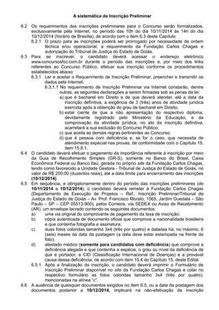 A sistemática da Inscrição Preliminar 
6.2 Os requerimentos das inscrições preliminares para o Concurso serão formalizados, 
exclusivamente pela Internet, no período das 10h do dia 10/11/2014 às 14h do dia 
10/12/2014 (horário de Brasília), de acordo com o item 6.3 deste Capítulo. 
6.2.1 O prazo para as inscrições poderá ser prorrogado por necessidade de ordem 
técnica e/ou operacional, a requerimento da Fundação Carlos Chagas e 
autorização do Tribunal de Justiça do Estado de Goiás. 
6.3 Para se inscrever, o candidato deverá acessar o endereço eletrônico 
www.concursosfcc.com.br durante o período das inscrições e, por meio dos links 
referentes ao Concurso Público, efetuar sua inscrição conforme os procedimentos 
estabelecidos abaixo: 
6.3.1 Ler e aceitar o Requerimento de Inscrição Preliminar, preencher e transmitir os 
dados pela Internet. 
6.3.1.1 No requerimento de Inscrição Preliminar via Internet constarão, dentre 
outras, as seguintes declarações a serem firmadas sob as penas da lei: 
a) que é bacharel em Direito e de que deverá atender, até a data da 
inscrição definitiva, a exigência de 3 (três) anos de atividade jurídica 
exercida após a obtenção do grau de bacharel em Direito; 
b) estar ciente de que a não apresentação do respectivo diploma, 
devidamente registrado pelo Ministério da Educação, e da 
comprovação da atividade jurídica, no ato da inscrição definitiva, 
acarretará a sua exclusão do Concurso Público; 
c) que aceita as demais regras pertinentes ao Concurso; 
d) que é pessoa com deficiência e, se for o caso, que necessita de 
atendimento especial nas provas, de conformidade com o Capítulo 15, 
item 15.8.1. 
6.4 O candidato deverá efetuar o pagamento da importância referente à inscrição por meio 
da Guia de Recolhimento Simples (GR-S), somente no Banco do Brasil, Caixa 
Econômica Federal ou Banco Itaú, gerada no próprio site da Fundação Carlos Chagas, 
tendo como favorecido a Unidade Gestora - Tribunal de Justiça do Estado de Goiás, no 
valor de R$ 200,00 (duzentos reais), até a data limite para encerramento das inscrições 
(10/12/2014). 
6.5 Em sequência, e obrigatoriamente dentro do período das inscrições preliminares (de 
10/11/2014 a 10/12/2014), o candidato deverá remeter à Fundação Carlos Chagas 
(Departamento de Execução de Projetos – Ref.: Inscrição Preliminar/Tribunal de 
Justiça do Estado de Goiás – Av. Prof. Francisco Morato, 1565, Jardim Guedala – São 
Paulo – SP – CEP 05513-900), pelos Correios, via SEDEX ou Aviso de Recebimento 
(AR), um envelope lacrado contendo os seguintes documentos: 
a) uma via original do comprovante de pagamento da taxa de inscrição; 
b) cópia autenticada de documento oficial que comprove a nacionalidade brasileira 
e que contenha fotografia e assinatura; 
c) duas fotos coloridas tamanho 3x4 (três por quatro) e datadas há, no máximo, 6 
(seis) meses da data da postagem (a data deve estar estampada na frente da 
foto); 
d) atestado médico (somente para candidatos com deficiência) que comprove a 
deficiência alegada e que contenha a espécie, o grau ou nível da deficiência de 
que é portador, a CID (Classificação Internacional de Doenças) e a provável 
causa dessa deficiência, de acordo com item 15.4 do Capítulo 15, deste Edital. 
6.5.1 Após a finalização da inscrição, o candidato deverá imprimir o Formulário de 
Inscrição Preliminar disponível no site da Fundação Carlos Chagas e colar no 
respectivo formulário as fotos coloridas tamanho 3x4 (três por quatro), 
mencionadas na alínea “c”. 
6.6 A ausência de quaisquer documentos exigidos no item 6.5, ou a data da postagem dos 
documentos posterior a 10/12/2014, implicará na não-efetivação da inscrição 
 