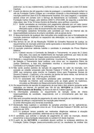 preliminar, ou no seu indeferimento, conforme o caso, de acordo com o item 6.9 deste 
Capítulo. 
6.7 A partir do décimo dia útil seguinte à data da postagem, o candidato deverá conferir no 
site da Fundação Carlos Chagas se o envelope contendo a documentação relativa à 
inscrição preliminar (item 6.5) foi efetivamente recebido. Em caso negativo, o candidato 
deverá entrar em contato com o Serviço de Atendimento ao Candidato – SAC da 
Fundação Carlos Chagas, pelo telefone (0XX11) 3723-4388, de segunda a sexta-feira 
(dias úteis), das 10 às 16 horas (horário de Brasília), para verificar o ocorrido. 
6.7.1 Serão canceladas as inscrições com pagamento efetuado por um valor menor 
do que o estabelecido e as solicitações de inscrição cujos pagamentos forem 
efetuados após a data de encerramento das inscrições. 
6.8 As informações cadastrais fornecidas pelo candidato por meio da Internet são de 
responsabilidade exclusiva do próprio candidato, sob as penas da lei. 
6.9 O descumprimento de qualquer das instruções e/ou exigências para a formalização da 
inscrição preliminar implicará na respectiva não efetivação, ou no seu indeferimento, 
conforme o caso. 
6.10 Nos termos do art. 25 da Resolução 75/2009 do Conselho Nacional de Justiça, os 
requerimentos de inscrição preliminar serão apreciados e decididos pelo Presidente da 
Comissão de Seleção e Treinamento. 
6.11 A inscrição preliminar deferida habilita o candidato à prestação da Prova Objetiva 
Seletiva. 
6.11.1 Caberá recurso à Comissão de Seleção e Treinamento, no prazo de 2 (dois) 
dias úteis, nos casos de indeferimento de inscrição preliminar, por meio do site 
da Fundação Carlos Chagas (www.concursosfcc.com.br). 
6.12 Deferido o requerimento de inscrição preliminar, incumbe ao Presidente da Comissão 
de Seleção e Treinamento fazer publicar, uma única vez, no respectivo Diário da 
Justiça Eletrônico, a lista dos candidatos inscritos e encaminhá-la à respectiva 
Comissão e à Fundação Carlos Chagas. 
6.13 Não serão aceitos pedidos de isenção do pagamento do valor da inscrição, com 
exceção ao cidadão amparado pelo Decreto Federal nº 6.593, de 2 de outubro de 
2008, que comprove estar inscrito no Cadastro Único para Programas Sociais do 
Governo Federal – CadÚnico, e for membro de família de baixa renda, nos termos do 
Decreto Federal nº 6.135, de 26 de junho de 2007. 
6.13.1 A veracidade das informações prestadas pelo candidato, no formulário de 
Inscrição via Internet, será consultada junto ao órgão gestor do CadÚnico, 
vinculado ao Ministério do Desenvolvimento Social e Combate à Fome. 
6.14 Os requerimentos de isenção do pagamento de que trata o item anterior somente serão 
realizados via internet, no período das 10h do dia 10/11/2014 às 23:59h do dia 
14/11/2014 (horário de Brasília), na forma do item 6.3 deste Capítulo. 
6.15 As informações prestadas no requerimento de isenção serão de inteira 
responsabilidade do candidato, respondendo civil e criminalmente pelo teor das 
afirmativas. 
6.16 Não será concedida isenção de pagamento do valor de inscrição ao candidato que: 
a) deixar de efetuar o requerimento de inscrição pela Internet; 
b) omitir informações e/ou torná-las inverídicas. 
6.17 Declaração falsa sujeitará o candidato às sanções previstas em lei, aplicando-se, 
ainda, o disposto no parágrafo único do art. 10 do Decreto Federal nº 83.936, de 6 de 
setembro de 1979. 
6.17.1 A qualquer tempo poderão ser realizadas diligências relativas à situação 
declarada pelo candidato, deferindo-se ou não seu pedido. 
6.18 O candidato, que solicitar a isenção de pagamento do valor da inscrição, deverá 
encaminhar a documentação relacionada no subitem 6.5 deste Capítulo. 
6.19 A partir do dia 24/11/2014, o candidato deverá verificar no endereço eletrônico da 
Fundação Carlos Chagas (www.concursosfcc.com.br) os resultados da análise dos 
 