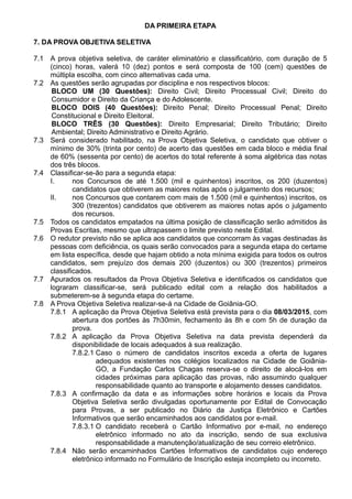 DA PRIMEIRA ETAPA 
7. DA PROVA OBJETIVA SELETIVA 
7.1 A prova objetiva seletiva, de caráter eliminatório e classificatório, com duração de 5 
(cinco) horas, valerá 10 (dez) pontos e será composta de 100 (cem) questões de 
múltipla escolha, com cinco alternativas cada uma. 
7.2 As questões serão agrupadas por disciplina e nos respectivos blocos: 
BLOCO UM (30 Questões): Direito Civil; Direito Processual Civil; Direito do 
Consumidor e Direito da Criança e do Adolescente. 
BLOCO DOIS (40 Questões): Direito Penal; Direito Processual Penal; Direito 
Constitucional e Direito Eleitoral. 
BLOCO TRÊS (30 Questões): Direito Empresarial; Direito Tributário; Direito 
Ambiental; Direito Administrativo e Direito Agrário. 
7.3 Será considerado habilitado, na Prova Objetiva Seletiva, o candidato que obtiver o 
mínimo de 30% (trinta por cento) de acerto das questões em cada bloco e média final 
de 60% (sessenta por cento) de acertos do total referente à soma algébrica das notas 
dos três blocos. 
7.4 Classificar-se-ão para a segunda etapa: 
I. nos Concursos de até 1.500 (mil e quinhentos) inscritos, os 200 (duzentos) 
candidatos que obtiverem as maiores notas após o julgamento dos recursos; 
II. nos Concursos que contarem com mais de 1.500 (mil e quinhentos) inscritos, os 
300 (trezentos) candidatos que obtiverem as maiores notas após o julgamento 
dos recursos. 
7.5 Todos os candidatos empatados na última posição de classificação serão admitidos às 
Provas Escritas, mesmo que ultrapassem o limite previsto neste Edital. 
7.6 O redutor previsto não se aplica aos candidatos que concorram às vagas destinadas às 
pessoas com deficiência, os quais serão convocados para a segunda etapa do certame 
em lista específica, desde que hajam obtido a nota mínima exigida para todos os outros 
candidatos, sem prejuízo dos demais 200 (duzentos) ou 300 (trezentos) primeiros 
classificados. 
7.7 Apurados os resultados da Prova Objetiva Seletiva e identificados os candidatos que 
lograram classificar-se, será publicado edital com a relação dos habilitados a 
submeterem-se à segunda etapa do certame. 
7.8 A Prova Objetiva Seletiva realizar-se-á na Cidade de Goiânia-GO. 
7.8.1 A aplicação da Prova Objetiva Seletiva está prevista para o dia 08/03/2015, com 
abertura dos portões às 7h30min, fechamento às 8h e com 5h de duração da 
prova. 
7.8.2 A aplicação da Prova Objetiva Seletiva na data prevista dependerá da 
disponibilidade de locais adequados à sua realização. 
7.8.2.1 Caso o número de candidatos inscritos exceda a oferta de lugares 
adequados existentes nos colégios localizados na Cidade de Goiânia- 
GO, a Fundação Carlos Chagas reserva-se o direito de alocá-los em 
cidades próximas para aplicação das provas, não assumindo qualquer 
responsabilidade quanto ao transporte e alojamento desses candidatos. 
7.8.3 A confirmação da data e as informações sobre horários e locais da Prova 
Objetiva Seletiva serão divulgadas oportunamente por Edital de Convocação 
para Provas, a ser publicado no Diário da Justiça Eletrônico e Cartões 
Informativos que serão encaminhados aos candidatos por e-mail. 
7.8.3.1 O candidato receberá o Cartão Informativo por e-mail, no endereço 
eletrônico informado no ato da inscrição, sendo de sua exclusiva 
responsabilidade a manutenção/atualização de seu correio eletrônico. 
7.8.4 Não serão encaminhados Cartões Informativos de candidatos cujo endereço 
eletrônico informado no Formulário de Inscrição esteja incompleto ou incorreto. 
 