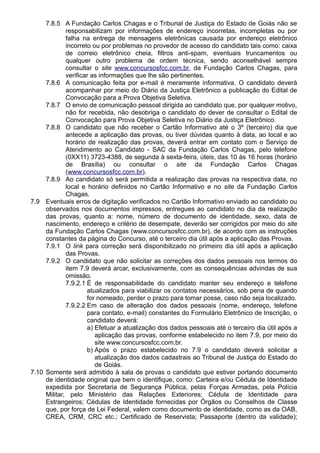 7.8.5 A Fundação Carlos Chagas e o Tribunal de Justiça do Estado de Goiás não se 
responsabilizam por informações de endereço incorretas, incompletas ou por 
falha na entrega de mensagens eletrônicas causada por endereço eletrônico 
incorreto ou por problemas no provedor de acesso do candidato tais como: caixa 
de correio eletrônico cheia, filtros anti-spam, eventuais truncamentos ou 
qualquer outro problema de ordem técnica, sendo aconselhável sempre 
consultar o site www.concursosfcc.com.br, da Fundação Carlos Chagas, para 
verificar as informações que lhe são pertinentes. 
7.8.6 A comunicação feita por e-mail é meramente informativa. O candidato deverá 
acompanhar por meio do Diário da Justiça Eletrônico a publicação do Edital de 
Convocação para a Prova Objetiva Seletiva. 
7.8.7 O envio de comunicação pessoal dirigida ao candidato que, por qualquer motivo, 
não for recebida, não desobriga o candidato do dever de consultar o Edital de 
Convocação para Prova Objetiva Seletiva no Diário da Justiça Eletrônico. 
7.8.8 O candidato que não receber o Cartão Informativo até o 3º (terceiro) dia que 
antecede a aplicação das provas, ou tiver dúvidas quanto à data, ao local e ao 
horário de realização das provas, deverá entrar em contato com o Serviço de 
Atendimento ao Candidato - SAC da Fundação Carlos Chagas, pelo telefone 
(0XX11) 3723-4388, de segunda à sexta-feira, úteis, das 10 às 16 horas (horário 
de Brasília) ou consultar o site da Fundação Carlos Chagas 
(www.concursosfcc.com.br). 
7.8.9 Ao candidato só será permitida a realização das provas na respectiva data, no 
local e horário definidos no Cartão Informativo e no site da Fundação Carlos 
Chagas. 
7.9 Eventuais erros de digitação verificados no Cartão Informativo enviado ao candidato ou 
observados nos documentos impressos, entregues ao candidato no dia da realização 
das provas, quanto a: nome, número de documento de identidade, sexo, data de 
nascimento, endereço e critério de desempate, deverão ser corrigidos por meio do site 
da Fundação Carlos Chagas (www.concursosfcc.com.br), de acordo com as instruções 
constantes da página do Concurso, até o terceiro dia útil após a aplicação das Provas. 
7.9.1 O link para correção será disponibilizado no primeiro dia útil após a aplicação 
das Provas. 
7.9.2 O candidato que não solicitar as correções dos dados pessoais nos termos do 
item 7.9 deverá arcar, exclusivamente, com as consequências advindas de sua 
omissão. 
7.9.2.1 É de responsabilidade do candidato manter seu endereço e telefone 
atualizados para viabilizar os contatos necessários, sob pena de quando 
for nomeado, perder o prazo para tomar posse, caso não seja localizado. 
7.9.2.2 Em caso de alteração dos dados pessoais (nome, endereço, telefone 
para contato, e-mail) constantes do Formulário Eletrônico de Inscrição, o 
candidato deverá: 
a) Efetuar a atualização dos dados pessoais até o terceiro dia útil após a 
aplicação das provas, conforme estabelecido no item 7.9, por meio do 
site www.concursosfcc.com.br. 
b) Após o prazo estabelecido no 7.9 o candidato deverá solicitar a 
atualização dos dados cadastrais ao Tribunal de Justiça do Estado do 
de Goiás. 
7.10 Somente será admitido à sala de provas o candidato que estiver portando documento 
de identidade original que bem o identifique, como: Carteira e/ou Cédula de Identidade 
expedida por Secretaria de Segurança Pública, pelas Forças Armadas, pela Polícia 
Militar, pelo Ministério das Relações Exteriores; Cédula de Identidade para 
Estrangeiros; Cédulas de Identidade fornecidas por Órgãos ou Conselhos de Classe 
que, por força de Lei Federal, valem como documento de identidade, como as da OAB, 
CREA, CRM, CRC etc.; Certificado de Reservista; Passaporte (dentro da validade); 
 