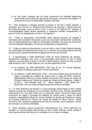 10
b) se não auferir qualquer tipo de renda proveniente de atividade legalmente
reconhecida como autônoma, apresentar declaração, nos termos do modelo nº 6
constante do Anexo VI deste Edital, datada e assinada.
3.5 – Para comprovar a situação prevista na alínea “e” do item 3 deste Capítulo, o
candidato, que informou no “Requerimento Eletrônico de Inscrição” o efetivo exercício
da função de jurado, a que se refere o item 4, alínea “e” do Capítulo XIV (adequar a
numeração)deste Edital, deverá apresentar a respectiva certidão comprobatória no
prazo e na forma estabelecidos no item 1 do Capítulo V.
3.6 – Todas as declarações mencionadas neste Capítulo deverão ser datadas e
assinadas pelo candidato interessado ou por seu procurador devidamente constituído,
que se responsabilizará por todas as informações prestadas, sob pena de incorrer em
crime de falsidade ideológica, nos termos da legislação correspondente.
3.7 - Todas as cópias de documentos a que se refere o item 3 deste Capítulo deverão
ser autenticadas em tabelionato de notas, há, no máximo, 90 (noventa) dias do término
do prazo para o pedido de isenção do pagamento da taxa de inscrição.
4 - A apresentação à CKM SERVIÇOS LTDA da “Ficha Eletrônica de Isenção”,
devidamente assinada, bem como a documentação discriminada no item 3 deste
Capítulo, a que se refere a alínea “j” do item 2 deste Capítulo, deverá ser feita no prazo
determinado no item 1 deste Capítulo, por uma das seguintes formas:
a) no endereço da CKM SERVIÇOS LTDA das 9h às 17h (exceto sábados,
domingos e feriados), observado o horário de Brasília;
b) via SEDEX, à CKM SERVIÇOS LTDA – Concurso Público para provimento de
vagas e formação de cadastro de reserva para o cargo de Oficial Judiciário,
especialidade Oficial de Justiça Avaliador do Quadro de Pessoal da Justiça de
Primeira Instância do Tribunal de Justiça do Estado de Minas Gerais - Edital nº
01/2013 – Rua Benedito Dias, 97 - Bairro Aldeinha - CEP 06440-145 -
Barueri/SP, com os custos correspondentes por conta do candidato.
4.1 - A “Ficha Eletrônica de Isenção” e a documentação discriminada no item 3 deste
Capítulo deverão ser entregues em um envelope, tamanho ofício, fechado, identificado
externamente em sua face frontal com os seguintes dados: Concurso Público para
provimento de vagas e formação de cadastro de reserva para o cargo de Oficial
Judiciário, especialidade Oficial de Justiça Avaliador do Quadro de Pessoal da Justiça
de Primeira Instância do Tribunal de Justiça do Estado de Minas Gerais - Edital
nº01/2013, Ref. Isenção do pagamento do valor da inscrição, nome completo, número
de inscrição e a comarca pretendida.
5 - Cada candidato deverá encaminhar individualmente sua “Ficha Eletrônica de
Isenção” e a documentação discriminada no item 3 deste Capítulo, sendo vedado o
envio de documentos de mais de um candidato em um mesmo envelope.
 