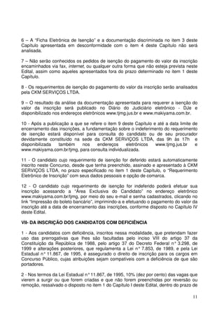 11
6 – A “Ficha Eletrônica de Isenção” e a documentação discriminada no item 3 deste
Capítulo apresentada em desconformidade com o item 4 deste Capítulo não será
analisada.
7 – Não serão conhecidos os pedidos de isenção do pagamento do valor da inscrição
encaminhados via fax, internet, ou qualquer outra forma que não esteja prevista neste
Edital, assim como aqueles apresentados fora do prazo determinado no item 1 deste
Capítulo.
8 - Os requerimentos de isenção do pagamento do valor da inscrição serão analisados
pela CKM SERVIÇOS LTDA.
9 – O resultado da análise da documentação apresentada para requerer a isenção do
valor da inscrição será publicado no Diário do Judiciário eletrônico - DJe e
disponibilizado nos endereços eletrônicos www.tjmg.jus.br e www.makiyama.com.br.
10 - Após a publicação a que se refere o item 9 deste Capítulo e até a data limite de
encerramento das inscrições, a fundamentação sobre o indeferimento do requerimento
de isenção estará disponível para consulta do candidato ou de seu procurador
devidamente constituído na sede da CKM SERVIÇOS LTDA, das 9h às 17h e
disponibilizada também nos endereços eletrônicos www.tjmg.jus.br e
www.makiyama.com.br/tjmg, para consulta individualizada.
11 - O candidato cujo requerimento de isenção for deferido estará automaticamente
inscrito neste Concurso, desde que tenha preenchido, assinado e apresentado à CKM
SERVIÇOS LTDA, no prazo especificado no item 1 deste Capítulo, o “Requerimento
Eletrônico de Inscrição” com seus dados pessoais e opção de comarca.
12 - O candidato cujo requerimento de isenção for indeferido poderá efetuar sua
inscrição acessando a “Área Exclusiva do Candidato” no endereço eletrônico
www.makiyama.com.br/tjmg, por meio do seu e-mail e senha cadastrados, clicando no
link “Impressão do boleto bancário”, imprimindo-a e efetuando o pagamento do valor da
inscrição até a data de encerramento das inscrições, conforme disposto no Capítulo IV
deste Edital.
VII- DA INSCRIÇÃO DOS CANDIDATOS COM DEFICIÊNCIA
1 - Aos candidatos com deficiência, inscritos nessa modalidade, que pretendam fazer
uso das prerrogativas que lhes são facultadas pelo inciso VIII do artigo 37 da
Constituição da República de 1988, pelo artigo 37 do Decreto Federal n° 3.298, de
1999 e alterações posteriores, que regulamenta a Lei n° 7.853, de 1989, e pela Lei
Estadual n° 11.867, de 1995, é assegurado o direito de inscrição para os cargos em
Concurso Público, cujas atribuições sejam compatíveis com a deficiência de que são
portadores.
2 - Nos termos da Lei Estadual n°11.867, de 1995, 10% (dez por cento) das vagas que
vierem a surgir ou que forem criadas e que não forem preenchidas por reversão ou
remoção, ressalvado o disposto no item 1 do Capítulo I deste Edital, dentro do prazo de
 