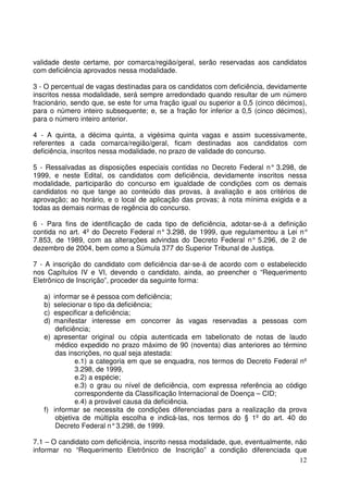 12
validade deste certame, por comarca/região/geral, serão reservadas aos candidatos
com deficiência aprovados nessa modalidade.
3 - O percentual de vagas destinadas para os candidatos com deficiência, devidamente
inscritos nessa modalidade, será sempre arredondado quando resultar de um número
fracionário, sendo que, se este for uma fração igual ou superior a 0,5 (cinco décimos),
para o número inteiro subsequente; e, se a fração for inferior a 0,5 (cinco décimos),
para o número inteiro anterior.
4 - A quinta, a décima quinta, a vigésima quinta vagas e assim sucessivamente,
referentes a cada comarca/região/geral, ficam destinadas aos candidatos com
deficiência, inscritos nessa modalidade, no prazo de validade do concurso.
5 - Ressalvadas as disposições especiais contidas no Decreto Federal n° 3.298, de
1999, e neste Edital, os candidatos com deficiência, devidamente inscritos nessa
modalidade, participarão do concurso em igualdade de condições com os demais
candidatos no que tange ao conteúdo das provas, à avaliação e aos critérios de
aprovação; ao horário, e o local de aplicação das provas; à nota mínima exigida e a
todas as demais normas de regência do concurso.
6 - Para fins de identificação de cada tipo de deficiência, adotar-se-á a definição
contida no art. 4º do Decreto Federal n° 3.298, de 1999, que regulamentou a Lei n°
7.853, de 1989, com as alterações advindas do Decreto Federal n° 5.296, de 2 de
dezembro de 2004, bem como a Súmula 377 do Superior Tribunal de Justiça.
7 - A inscrição do candidato com deficiência dar-se-á de acordo com o estabelecido
nos Capítulos IV e VI, devendo o candidato, ainda, ao preencher o “Requerimento
Eletrônico de Inscrição”, proceder da seguinte forma:
a) informar se é pessoa com deficiência;
b) selecionar o tipo da deficiência;
c) especificar a deficiência;
d) manifestar interesse em concorrer às vagas reservadas a pessoas com
deficiência;
e) apresentar original ou cópia autenticada em tabelionato de notas de laudo
médico expedido no prazo máximo de 90 (noventa) dias anteriores ao término
das inscrições, no qual seja atestada:
e.1) a categoria em que se enquadra, nos termos do Decreto Federal nº
3.298, de 1999,
e.2) a espécie;
e.3) o grau ou nível de deficiência, com expressa referência ao código
correspondente da Classificação Internacional de Doença – CID;
e.4) a provável causa da deficiência.
f) informar se necessita de condições diferenciadas para a realização da prova
objetiva de múltipla escolha e indicá-las, nos termos do § 1º do art. 40 do
Decreto Federal n°3.298, de 1999.
7.1 – O candidato com deficiência, inscrito nessa modalidade, que, eventualmente, não
informar no “Requerimento Eletrônico de Inscrição” a condição diferenciada que
 