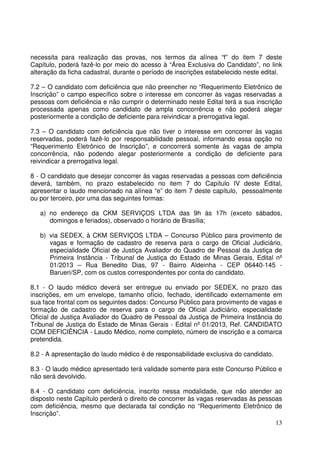 13
necessita para realização das provas, nos termos da alínea “f” do item 7 deste
Capítulo, poderá fazê-lo por meio do acesso à “Área Exclusiva do Candidato”, no link
alteração da ficha cadastral, durante o período de inscrições estabelecido neste edital.
7.2 – O candidato com deficiência que não preencher no “Requerimento Eletrônico de
Inscrição” o campo específico sobre o interesse em concorrer às vagas reservadas a
pessoas com deficiência e não cumprir o determinado neste Edital terá a sua inscrição
processada apenas como candidato de ampla concorrência e não poderá alegar
posteriormente a condição de deficiente para reivindicar a prerrogativa legal.
7.3 – O candidato com deficiência que não tiver o interesse em concorrer às vagas
reservadas, poderá fazê-lo por responsabilidade pessoal, informando essa opção no
“Requerimento Eletrônico de Inscrição”, e concorrerá somente às vagas de ampla
concorrência, não podendo alegar posteriormente a condição de deficiente para
reivindicar a prerrogativa legal.
8 - O candidato que desejar concorrer às vagas reservadas a pessoas com deficiência
deverá, também, no prazo estabelecido no item 7 do Capítulo IV deste Edital,
apresentar o laudo mencionado na alínea “e” do item 7 deste capítulo, pessoalmente
ou por terceiro, por uma das seguintes formas:
a) no endereço da CKM SERVIÇOS LTDA das 9h às 17h (exceto sábados,
domingos e feriados), observado o horário de Brasília;
b) via SEDEX, à CKM SERVIÇOS LTDA – Concurso Público para provimento de
vagas e formação de cadastro de reserva para o cargo de Oficial Judiciário,
especialidade Oficial de Justiça Avaliador do Quadro de Pessoal da Justiça de
Primeira Instância - Tribunal de Justiça do Estado de Minas Gerais, Edital nº
01/2013 – Rua Benedito Dias, 97 - Bairro Aldeinha - CEP 06440-145 -
Barueri/SP, com os custos correspondentes por conta do candidato.
8.1 - O laudo médico deverá ser entregue ou enviado por SEDEX, no prazo das
inscrições, em um envelope, tamanho ofício, fechado, identificado externamente em
sua face frontal com os seguintes dados: Concurso Público para provimento de vagas e
formação de cadastro de reserva para o cargo de Oficial Judiciário, especialidade
Oficial de Justiça Avaliador do Quadro de Pessoal da Justiça de Primeira Instância do
Tribunal de Justiça do Estado de Minas Gerais - Edital nº 01/2013, Ref. CANDIDATO
COM DEFICIÊNCIA - Laudo Médico, nome completo, número de inscrição e a comarca
pretendida.
8.2 - A apresentação do laudo médico é de responsabilidade exclusiva do candidato.
8.3 - O laudo médico apresentado terá validade somente para este Concurso Público e
não será devolvido.
8.4 - O candidato com deficiência, inscrito nessa modalidade, que não atender ao
disposto neste Capítulo perderá o direito de concorrer às vagas reservadas às pessoas
com deficiência, mesmo que declarada tal condição no “Requerimento Eletrônico de
Inscrição”.
 