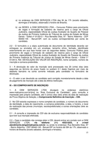 15
a) no endereço da CKM SERVIÇOS LTDA das 9h às 17h (exceto sábados,
domingos e feriados), observado o horário de Brasília;
b) via SEDEX, à CKM SERVIÇOS LTDA – Concurso Público para provimento
de vagas e formação de cadastro de reserva para o cargo de Oficial
Judiciário, especialidade Oficial de Justiça Avaliador do Quadro de Pessoal
da Justiça de Primeira Instância do Tribunal de Justiça do Estado de Minas
Gerais - Edital nº 01/2013 – Rua Benedito Dias, 97 - Bairro Aldeinha - CEP
06440-145 - Barueri/SP, com os custos correspondentes por conta do
candidato.
2.2 - O formulário e a cópia autenticada do documento de identidade deverão ser
entregues ou enviados em um envelope, tamanho ofício, fechado, identificado
externamente em sua face frontal com os seguintes dados: Concurso Público para
provimento de vagas e formação de cadastro de reserva para o cargo de Oficial
Judiciário, especialidade Oficial de Justiça Avaliador do Quadro de Pessoal da Justiça
de Primeira Instância do Tribunal de Justiça do Estado de Minas Gerais – Edital n°
01/2013, Ref. DEVOLUÇÃO DO VALOR DA INSCRIÇÃO, nome completo, número da
inscrição e comarca pretendida.
3 – A devolução do valor da inscrição será processada nos 20 (vinte) dias úteis
seguintes ao término do prazo fixado no subitem 2.1 deste Capítulo por meio de
depósito bancário na conta corrente indicada pelo candidato no formulário de
devolução.
4 – O valor a ser devolvido ao candidato será corrigido monetariamente desde a data
do pagamento da inscrição até a data da efetiva restituição.
IX – DO COMPROVANTE DE INSCRIÇÃO
1- A CKM SERVIÇOS LTDA divulgará no endereço eletrônico
www.makiyama.com.br/tjmg na “Área Exclusiva do Candidato”, para consulta e
impressão pelo próprio candidato, até 5 (cinco) dias úteis antes da data de realização
da Prova Objetiva de Seleção, o Comprovante Definitivo de Inscrição – CDI.
2 - No CDI estarão expressos o nome completo do candidato, o número do documento
de identidade, a data do nascimento, a comarca pretendida, a data, o horário, o local
da realização das provas (município, escola/prédio/sala) e outras orientações úteis ao
candidato.
2.1 - A consulta e impressão do CDI são de exclusiva responsabilidade do candidato
que tiver sua inscrição efetivada.
2.2 – Caso o candidato não consiga obter o CDI, deverá entrar em contato com a CKM
SERVIÇOS LTDA, via telefone: (11) 4552-5253, e e-mail
atendimento.tjmg@makiyama.com.br, ou ainda no endereço: Rua Benedito Dias, 97
- Bairro Aldeinha - CEP 06440-145 - Barueri/SP no horário de 09h às 17h, observado o
horário de Brasília (exceto sábados, domingos e feriados).
 
