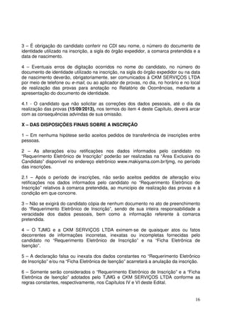 16
3 – É obrigação do candidato conferir no CDI seu nome, o número do documento de
identidade utilizado na inscrição, a sigla do órgão expedidor, a comarca pretendida e a
data de nascimento.
4 – Eventuais erros de digitação ocorridos no nome do candidato, no número do
documento de identidade utilizado na inscrição, na sigla do órgão expedidor ou na data
de nascimento deverão, obrigatoriamente, ser comunicados à CKM SERVIÇOS LTDA
por meio de telefone ou e-mail, ou ao aplicador de provas, no dia, no horário e no local
de realização das provas para anotação no Relatório de Ocorrências, mediante a
apresentação do documento de identidade.
4.1 - O candidato que não solicitar as correções dos dados pessoais, até o dia da
realização das provas (15/09/2013), nos termos do item 4 deste Capítulo, deverá arcar
com as consequências advindas de sua omissão.
X – DAS DISPOSIÇÕES FINAIS SOBRE A INSCRIÇÃO
1 – Em nenhuma hipótese serão aceitos pedidos de transferência de inscrições entre
pessoas.
2 – As alterações e/ou retificações nos dados informados pelo candidato no
“Requerimento Eletrônico de Inscrição” poderão ser realizadas na “Área Exclusiva do
Candidato” disponível no endereço eletrônico www.makiyama.com.br/tjmg, no período
das inscrições.
2.1 – Após o período de inscrições, não serão aceitos pedidos de alteração e/ou
retificações nos dados informados pelo candidato no “Requerimento Eletrônico de
Inscrição” relativos à comarca pretendida, ao município de realização das provas e à
condição em que concorre.
3 – Não se exigirá do candidato cópia de nenhum documento no ato de preenchimento
do “Requerimento Eletrônico de Inscrição”, sendo de sua inteira responsabilidade a
veracidade dos dados pessoais, bem como a informação referente à comarca
pretendida.
4 – O TJMG e a CKM SERVIÇOS LTDA eximem-se de quaisquer atos ou fatos
decorrentes de informações incorretas, inexatas ou incompletas fornecidas pelo
candidato no “Requerimento Eletrônico de Inscrição” e na “Ficha Eletrônica de
Isenção”.
5 – A declaração falsa ou inexata dos dados constantes no “Requerimento Eletrônico
de Inscrição” e/ou na “Ficha Eletrônica de Isenção” acarretará a anulação da inscrição.
6 – Somente serão considerados o “Requerimento Eletrônico de Inscrição” e a “Ficha
Eletrônica de Isenção” adotados pelo TJMG e CKM SERVIÇOS LTDA conforme as
regras constantes, respectivamente, nos Capítulos IV e VI deste Edital.
 