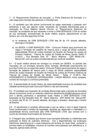 17
7 – O “Requerimento Eletrônico de Inscrição”, a “Ficha Eletrônica de Inscrição” e o
valor pago pela inscrição são pessoais e intransferíveis.
8 – O candidato que não estiver concorrendo às vagas reservadas a pessoas com
deficiência e que, por alguma razão, necessitar de condição diferenciada para a
realização da Prova Objetiva deverá informar no “Requerimento Eletrônico de
Inscrição” as condições de que necessita e enviar à CKM SERVIÇOS LTDA as razões
de sua solicitação, acompanhado de laudo médico original, pessoalmente ou por
terceiro, por uma das seguintes formas:
a) no endereço da CKM SERVIÇOS LTDA das 9h às 17h (exceto sábados,
domingos e feriados);
b) via SEDEX, à CKM SERVIÇOS LTDA – Concurso Público para provimento de
vagas e formação de cadastro de reserva para o cargo de Oficial Judiciário,
especialidade Oficial de Justiça Avaliador do Quadro de Pessoal da Justiça de
Primeira Instância - Tribunal de Justiça do Estado de Minas Gerais, Edital nº
01/2013 – Rua Benedito Dias, 97 - Bairro Aldeinha - CEP 06440-145 -
Barueri/SP, com os custos correspondentes por conta do candidato.
8.1 - O laudo médico deverá ser entregue ou enviado por SEDEX, no período das
inscrições, em um envelope, tamanho ofício, fechado, identificado externamente em
sua face frontal com os seguintes dados: Concurso Público para provimento de vagas e
formação de cadastro de reserva para o cargo de Oficial Judiciário, especialidade
Oficial de Justiça Avaliador do Quadro de Pessoal da Justiça de Primeira Instância do
Tribunal de Justiça do Estado de Minas Gerais - Edital nº 01/2013, Ref.
ATENDIMENTO À CONDIÇÃO DIFERENCIADA - LAUDO MÉDICO, nome completo,
número de inscrição e a comarca pretendida.
8.2 - A apresentação do laudo médico, de responsabilidade exclusiva do candidato,terá
validade somente para este Concurso Público e não será devolvido.
8.3 - O candidato que necessitar de condição diferenciada após o período de inscrições
deverá encaminhar email ao endereço eletrônico atendimento.tjmg@makiyama.com.br
com a devida justificativa e apresentar laudo médico à CKM SERVIÇOS LTDA,
localizada na Rua Benedito Dias, 97 - Bairro Aldeinha - CEP 06440-145 - Barueri/SP,
no horário das 9h às 17h (exceto sábados, domingos e feriados), observado o horário
de Brasília.
8.5 - O atendimento à condição diferenciada a que se refere o item 8 deste Capítulo
ficará condicionada à análise da legalidade, devendo ser observada a viabilidade e a
possibilidade técnica examinada pela CKM SERVIÇOS LTDA, que contará com o
auxílio da Comissão Examinadora do Concurso.
9 - A listagem dos candidatos que tiverem suas inscrições deferidas ou indeferidas será
publicada no Diário do Judiciário eletrônico - DJe e disponibilizada nos endereços
eletrônicos www.tjmg.jus.br e www.makiyama.com.br/tjmg em duas listas, contendo a
primeira todos os candidatos, inclusive os inscritos como pessoas com deficiência e, a
segunda, apenas estes últimos.
 