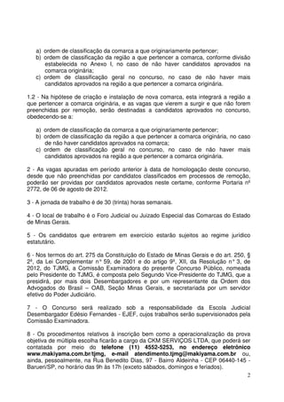 2
a) ordem de classificação da comarca a que originariamente pertencer;
b) ordem de classificação da região a que pertencer a comarca, conforme divisão
estabelecida no Anexo I, no caso de não haver candidatos aprovados na
comarca originária;
c) ordem de classificação geral no concurso, no caso de não haver mais
candidatos aprovados na região a que pertencer a comarca originária.
1.2 - Na hipótese de criação e instalação de nova comarca, esta integrará a região a
que pertencer a comarca originária, e as vagas que vierem a surgir e que não forem
preenchidas por remoção, serão destinadas a candidatos aprovados no concurso,
obedecendo-se a:
a) ordem de classificação da comarca a que originariamente pertencer;
b) ordem de classificação da região a que pertencer a comarca originária, no caso
de não haver candidatos aprovados na comarca;
c) ordem de classificação geral no concurso, no caso de não haver mais
candidatos aprovados na região a que pertencer a comarca originária.
2 - As vagas apuradas em período anterior à data de homologação deste concurso,
desde que não preenchidas por candidatos classificados em processos de remoção,
poderão ser providas por candidatos aprovados neste certame, conforme Portaria nº
2772, de 06 de agosto de 2012.
3 - A jornada de trabalho é de 30 (trinta) horas semanais.
4 - O local de trabalho é o Foro Judicial ou Juizado Especial das Comarcas do Estado
de Minas Gerais.
5 - Os candidatos que entrarem em exercício estarão sujeitos ao regime jurídico
estatutário.
6 - Nos termos do art. 275 da Constituição do Estado de Minas Gerais e do art. 250, §
2º, da Lei Complementar n° 59, de 2001 e do artigo 9º, XII, da Resolução n° 3, de
2012, do TJMG, a Comissão Examinadora do presente Concurso Público, nomeada
pelo Presidente do TJMG, é composta pelo Segundo Vice-Presidente do TJMG, que a
presidirá, por mais dois Desembargadores e por um representante da Ordem dos
Advogados do Brasil – OAB, Seção Minas Gerais, e secretariada por um servidor
efetivo do Poder Judiciário.
7 - O Concurso será realizado sob a responsabilidade da Escola Judicial
Desembargador Edésio Fernandes - EJEF, cujos trabalhos serão supervisionados pela
Comissão Examinadora.
8 - Os procedimentos relativos à inscrição bem como a operacionalização da prova
objetiva de múltipla escolha ficarão a cargo da CKM SERVIÇOS LTDA, que poderá ser
contatada por meio do telefone (11) 4552-5253, no endereço eletrônico
www.makiyama.com.br/tjmg, e-mail atendimento.tjmg@makiyama.com.br ou,
ainda, pessoalmente, na Rua Benedito Dias, 97 - Bairro Aldeinha - CEP 06440-145 -
Barueri/SP, no horário das 9h às 17h (exceto sábados, domingos e feriados).
 