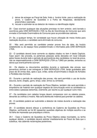 21
j) deixar de entregar ao Fiscal de Sala, findo o horário limite para a realização da
prova, o Caderno de Questões e a Folha de Respostas, devidamente
preenchida e assinada;
k) recusar a submeter-se ao detector de metais e a identificação digital.
20 - Caso ocorram quaisquer das situações previstas no item anterior, será lavrada a
ocorrência pela CKM SERVIÇOS LTDA na Ata de Ocorrências do Concurso que será
enviada à Comissão Examinadora do Concurso para as providências cabíveis.
21- Se, a qualquer tempo, for constatado que houve utilização de meios ilícitos para
realização da prova, o candidato será eliminado do concurso.
22 - Não será permitido ao candidato prestar provas fora da data, do horário
estabelecido ou do espaço físico predeterminado e informados pela CKM SERVIÇOS
LTDA.
23 - O candidato deverá levar somente os objetos citados no item 4 deste Capítulo.
Caso assim não proceda, os pertences pessoais serão deixados em local indicado
pelos fiscais durante todo o período de permanência dos candidatos no local da prova,
não se responsabilizando a CKM SERVIÇOS LTDA ou TJMG por perdas, extravios ou
danos que eventualmente ocorram.
24 - Os objetos ou documentos perdidos durante a realização das provas, que
porventura venham a ser entregues à CKM SERVIÇOS LTDA, serão guardados pelo
prazo de 30 (trinta) dias, após o que, então, serão encaminhados à Seção de Achados
e Perdidos dos Correios.
25 - Durante o período de realização das provas, não será permitido o uso de óculos
escuros, boné, chapéu, gorro, lenço, colar, brinco ou similares.
26 – Durante o período de realização da Prova Objetiva, também não será permitido o
empréstimo de material nem qualquer espécie de comunicação entre os candidatos ou
entre estes e pessoas estranhas, oralmente, por escrito ou por qualquer outro meio.
27 - Os candidatos com cabelos longos devem comparecer com os cabelos presos,
deixando as orelhas à mostra. Não será distribuído material para prender os cabelos.
28 - O candidato poderá ser submetido a detector de metais durante a realização das
provas.
29 - O candidato deverá efetuar a conferência do Caderno de Questões da Prova
Objetiva, verificando se há 60 (sessenta) questões objetivas de múltipla escolha e se
há falha de impressão que prejudique a leitura.
29.1 - Caso o Caderno de Questões da Prova Objetiva esteja incompleto, ou tenha
qualquer defeito, o candidato deverá solicitar imediatamente ao Fiscal da Sala que o
substitua, não cabendo reclamações posteriores.
 