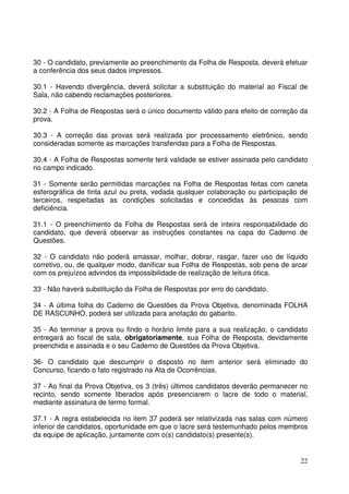 22
30 - O candidato, previamente ao preenchimento da Folha de Resposta, deverá efetuar
a conferência dos seus dados impressos.
30.1 - Havendo divergência, deverá solicitar a substituição do material ao Fiscal de
Sala, não cabendo reclamações posteriores.
30.2 - A Folha de Respostas será o único documento válido para efeito de correção da
prova.
30.3 - A correção das provas será realizada por processamento eletrônico, sendo
consideradas somente as marcações transferidas para a Folha de Respostas.
30.4 - A Folha de Respostas somente terá validade se estiver assinada pelo candidato
no campo indicado.
31 - Somente serão permitidas marcações na Folha de Respostas feitas com caneta
esferográfica de tinta azul ou preta, vedada qualquer colaboração ou participação de
terceiros, respeitadas as condições solicitadas e concedidas às pessoas com
deficiência.
31.1 - O preenchimento da Folha de Respostas será de inteira responsabilidade do
candidato, que deverá observar as instruções constantes na capa do Caderno de
Questões.
32 - O candidato não poderá amassar, molhar, dobrar, rasgar, fazer uso de líquido
corretivo, ou, de qualquer modo, danificar sua Folha de Respostas, sob pena de arcar
com os prejuízos advindos da impossibilidade de realização de leitura ótica.
33 - Não haverá substituição da Folha de Respostas por erro do candidato.
34 - A última folha do Caderno de Questões da Prova Objetiva, denominada FOLHA
DE RASCUNHO, poderá ser utilizada para anotação do gabarito.
35 - Ao terminar a prova ou findo o horário limite para a sua realização, o candidato
entregará ao fiscal de sala, obrigatoriamente, sua Folha de Resposta, devidamente
preenchida e assinada e o seu Caderno de Questões da Prova Objetiva.
36- O candidato que descumprir o disposto no item anterior será eliminado do
Concurso, ficando o fato registrado na Ata de Ocorrências.
37 - Ao final da Prova Objetiva, os 3 (três) últimos candidatos deverão permanecer no
recinto, sendo somente liberados após presenciarem o lacre de todo o material,
mediante assinatura de termo formal.
37.1 - A regra estabelecida no item 37 poderá ser relativizada nas salas com número
inferior de candidatos, oportunidade em que o lacre será testemunhado pelos membros
da equipe de aplicação, juntamente com o(s) candidato(s) presente(s).
 