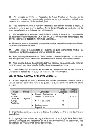 23
38 - Na correção da Folha de Respostas da Prova Objetiva de Seleção, serão
computadas como erro as questões não assinaladas, as que contenham mais de uma
resposta e as rasuradas, ainda que inteligíveis.
39 - Será considerada nula a Folha de Respostas que estiver marcada e escrita, à
lápis, bem como a que contiver qualquer forma de identificação do candidato fora do
lugar especificadamente indicado para tal finalidade.
40 - Não será permitida, durante a realização das provas, a entrada e/ou permanência
de pessoas não autorizadas pela CKM SERVIÇOS LTDA nos locais de realização das
provas, observado o disposto no item 4, do Capítulo XI.
41- Ocorrendo alguma situação de emergência médica, o candidato será encaminhado
para atendimento médico local.
41.1- Caso exista a necessidade de ausentar-se para atendimento médico ou
hospitalar, o candidato não poderá retornar ao local de prova.
42 - Após a entrega do Caderno de Questões e da Folha de Respostas, os candidatos
não mais poderão utilizar o banheiro, devendo deixar o local de prova imediatamente.
43 - Após a saída do local de realização da Prova Objetiva, os candidatos não poderão
retornar, exceto com a autorização da Coordenação do local de prova.
43.1- O candidato que necessitar de Atestado de Comparecimento deverá solicitar à
Coordenação do local de prova, após a finalização da Prova Objetiva.
XIII - DA PROVA OBJETIVA DE MÚLTIPLA ESCOLHA
1 - A prova objetiva de múltipla escolha terá caráter eliminatório e classificatório e
versará sobre os conteúdos, número de questões e duração máxima, conforme tabela
a seguir:
Cargo Provas Conteúdos
Nº de
Questões
Duração
da Prova
Oficial
Judiciário/
Oficial de
Justiça
Avaliador
Objetiva
• Língua Portuguesa e
Noções de Informática
• Noções de Direito
• Conhecimentos
Específicos
15
15
30
4 horas
2 - O conteúdo programático da prova objetiva de múltipla escolha consta do Anexo V
deste Edital.
2.1 - Legislação com entrada em vigor após a data de publicação deste Edital, bem
como as alterações em dispositivos de lei e atos normativos a ela posteriores, não
serão objeto de avaliação nas provas do concurso.
 