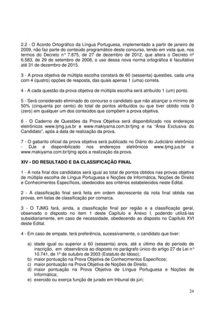 24
2.2 - O Acordo Ortográfico da Língua Portuguesa, implementado a partir de janeiro de
2009, não faz parte do conteúdo programático deste concurso, tendo em vista que, nos
termos do Decreto n° 7.875, de 27 de dezembro de 2012, que altera o Decreto nº
6.583, de 29 de setembro de 2008, o uso dessa nova norma ortográfica é facultativo
até 31 de dezembro de 2015.
3 - A prova objetiva de múltipla escolha constará de 60 (sessenta) questões, cada uma
com 4 (quatro) opções de resposta, das quais apenas 1 (uma) correta.
4 - A cada questão da prova objetiva de múltipla escolha será atribuído 1 (um) ponto.
5 - Será considerado eliminado do concurso o candidato que não alcançar o mínimo de
50% (cinquenta por cento) do total de pontos atribuídos ou que tiver obtido nota 0
(zero) em qualquer um dos conteúdos que compõem a prova objetiva.
6 - O Caderno de Questões da Prova Objetiva será disponibilizado nos endereços
eletrônicos www.tjmg.jus.br e www.makiyama.com.br/tjmg e na “Área Exclusiva do
Candidato”, após a data de realização da prova.
7 - O gabarito oficial da prova objetiva será publicado no Diário do Judiciário eletrônico
- DJe e disponibilizado nos endereços eletrônicos www.tjmg.jus.br e
www.makiyama.com.br/tjmg após a realização da prova.
XIV - DO RESULTADO E DA CLASSIFICAÇÃO FINAL
1 - A nota final dos candidatos será igual ao total de pontos obtidos nas provas objetiva
de múltipla escolha de Língua Portuguesa e Noções de Informática, Noções de Direito
e Conhecimentos Específicos, obedecidos aos critérios estabelecidos neste Edital.
2 - A classificação final será feita em ordem decrescente da nota final obtida nas
provas, em listas de classificação por comarca.
3 - O TJMG fará, ainda, a classificação final por região e a classificação geral,
observado o disposto no item 1 deste Capítulo e Anexo I, podendo utilizá-las
subsidiariamente, em caso de necessidade, obedecendo ao disposto no Capítulo XVI
deste Edital.
4 - Em caso de empate, terá preferência, sucessivamente, o candidato que tiver:
a) idade igual ou superior a 60 (sessenta) anos, até o último dia do período de
inscrição, em observância ao disposto no parágrafo único do artigo 27 da Lei n°
10.741, de 1º de outubro de 2003 (Estatuto do Idoso);
b) maior pontuação na Prova Objetiva de Conhecimentos Específicos;
c) maior pontuação na Prova Objetiva de Noções de Direito;
d) maior pontuação na Prova Objetiva de Língua Portuguesa e Noções de
Informática;
e) exercido ou exerça função de jurado em tribunal do júri;
 