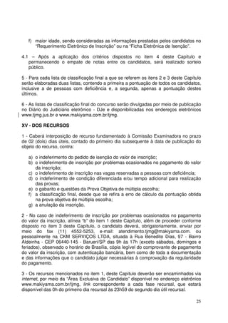 25
f) maior idade, sendo consideradas as informações prestadas pelos candidatos no
“Requerimento Eletrônico de Inscrição” ou na “Ficha Eletrônica de Isenção”.
4.1 – Após a aplicação dos critérios dispostos no item 4 deste Capítulo e
permanecendo o empate de notas entre os candidatos, será realizado sorteio
público.
5 - Para cada lista de classificação final a que se referem os itens 2 e 3 deste Capítulo
serão elaboradas duas listas, contendo a primeira a pontuação de todos os candidatos,
inclusive a de pessoas com deficiência e, a segunda, apenas a pontuação destes
últimos.
6 - As listas de classificação final do concurso serão divulgadas por meio de publicação
no Diário do Judiciário eletrônico - DJe e disponibilizadas nos endereços eletrônicos
www.tjmg.jus.br e www.makiyama.com.br/tjmg.
XV - DOS RECURSOS
1 - Caberá interposição de recurso fundamentado à Comissão Examinadora no prazo
de 02 (dois) dias úteis, contado do primeiro dia subsequente à data de publicação do
objeto do recurso, contra:
a) o indeferimento do pedido de isenção do valor de inscrição;
b) o indeferimento de inscrição por problemas ocasionados no pagamento do valor
da inscrição;
c) o indeferimento de inscrição nas vagas reservadas a pessoas com deficiência;
d) o indeferimento de condição diferenciada e/ou tempo adicional para realização
das provas;
e) o gabarito e questões da Prova Objetiva de múltipla escolha;
f) a classificação final, desde que se refira a erro de cálculo da pontuação obtida
na prova objetiva de múltipla escolha;
g) a anulação da inscrição.
2 - No caso de indeferimento de inscrição por problemas ocasionados no pagamento
do valor da inscrição, alínea “b” do item 1 deste Capítulo, além de proceder conforme
disposto no item 3 deste Capítulo, o candidato deverá, obrigatoriamente, enviar por
meio do fax (11) 4552-5253, e-mail: atendimento.tjmg@makiyama.com. ou
pessoalmente na CKM SERVIÇOS LTDA, situada à Rua Benedito Dias, 97 - Bairro
Aldeinha - CEP 06440-145 - Barueri/SP das 9h às 17h (exceto sábados, domingos e
feriados), observado o horário de Brasília, cópia legível do comprovante de pagamento
do valor da inscrição, com autenticação bancária, bem como de toda a documentação
e das informações que o candidato julgar necessárias à comprovação da regularidade
do pagamento.
3 - Os recursos mencionados no item 1, deste Capítulo deverão ser encaminhados via
internet, por meio da “Área Exclusiva do Candidato” disponível no endereço eletrônico
www.makiyama.com.br/tjmg, link correspondente a cada fase recursal, que estará
disponível das 0h do primeiro dia recursal às 23h59 do segundo dia útil recursal.
 