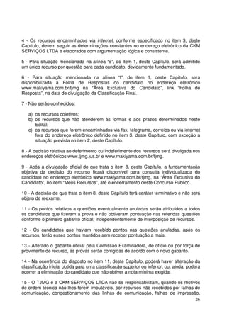 26
4 - Os recursos encaminhados via internet, conforme especificado no item 3, deste
Capítulo, devem seguir as determinações constantes no endereço eletrônico da CKM
SERVIÇOS LTDA e elaborados com argumentação lógica e consistente.
5 - Para situação mencionada na alínea “e”, do item 1, deste Capítulo, será admitido
um único recurso por questão para cada candidato, devidamente fundamentado.
6 - Para situação mencionada na alínea “f”, do item 1, deste Capítulo, será
disponibilizada a Folha de Respostas do candidato no endereço eletrônico
www.makiyama.com.br/tjmg na “Área Exclusiva do Candidato”, link “Folha de
Resposta”, na data de divulgação da Classificação Final.
7 - Não serão conhecidos:
a) os recursos coletivos;
b) os recursos que não atenderem às formas e aos prazos determinados neste
Edital;
c) os recursos que forem encaminhados via fax, telegrama, correios ou via internet
fora do endereço eletrônico definido no item 3, deste Capítulo, com exceção a
situação prevista no item 2, deste Capítulo.
8 - A decisão relativa ao deferimento ou indeferimento dos recursos será divulgada nos
endereços eletrônicos www.tjmg.jus.br e www.makiyama.com.br/tjmg.
9 - Após a divulgação oficial de que trata o item 8, deste Capítulo, a fundamentação
objetiva da decisão do recurso ficará disponível para consulta individualizada do
candidato no endereço eletrônico www.makiyama.com.br/tjmg, na “Área Exclusiva do
Candidato”, no item “Meus Recursos”, até o encerramento deste Concurso Público.
10 - A decisão de que trata o item 8, deste Capítulo terá caráter terminativo e não será
objeto de reexame.
11 - Os pontos relativos a questões eventualmente anuladas serão atribuídos a todos
os candidatos que fizeram a prova e não obtiveram pontuação nas referidas questões
conforme o primeiro gabarito oficial, independentemente de interposição de recursos.
12 - Os candidatos que haviam recebido pontos nas questões anuladas, após os
recursos, terão esses pontos mantidos sem receber pontuação a mais.
13 - Alterado o gabarito oficial pela Comissão Examinadora, de ofício ou por força de
provimento de recurso, as provas serão corrigidas de acordo com o novo gabarito.
14 - Na ocorrência do disposto no item 11, deste Capítulo, poderá haver alteração da
classificação inicial obtida para uma classificação superior ou inferior, ou, ainda, poderá
ocorrer a eliminação do candidato que não obtiver a nota mínima exigida.
15 - O TJMG e a CKM SERVIÇOS LTDA não se responsabilizam, quando os motivos
de ordem técnica não lhes forem imputáveis, por recursos não recebidos por falhas de
comunicação, congestionamento das linhas de comunicação, falhas de impressão,
 