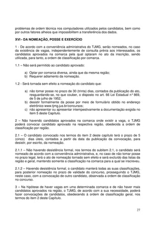 27
problemas de ordem técnica nos computadores utilizados pelos candidatos, bem como
por outros fatores alheios que impossibilitem a transferência dos dados.
XVI - DA NOMEAÇÃO, POSSE E EXERCÍCIO
1 - De acordo com a conveniência administrativa do TJMG, serão nomeados, no caso
da existência de vagas, independentemente de consulta prévia aos interessados, os
candidatos aprovados na comarca pela qual optaram no ato da inscrição, sendo
utilizada, para tanto, a ordem de classificação por comarca.
1.1 – Não será permitido ao candidato aprovado:
a) Optar por comarca diversa, ainda que da mesma região;
b) Requerer adiamento da nomeação.
1.2 - Será tornada sem efeito a nomeação do candidato que:
a) não tomar posse no prazo de 30 (trinta) dias, contados da publicação do ato,
resguardando-se, no que couber, o disposto no art. 66 Lei Estadual n° 869,
de 5 de julho de 1952;
b) desistir formalmente da posse por meio de formulário obtido no endereço
eletrônico www.tjmg.jus.br/concursos;
c) não apresentar ou apresentar intempestivamente a documentação exigida no
item 5 deste Capítulo.
2 – Não havendo candidatos aprovados na comarca onde existir a vaga, o TJMG
poderá convocar candidato aprovado na respectiva região, obedecida a ordem de
classificação por região.
2.1 – O candidato convocado nos termos do item 2 deste capítulo terá o prazo de 5
(cinco) dias úteis, contados a partir da data da publicação da convocação, para
desistir, por escrito, da nomeação.
2.1.1 – Não havendo desistência formal, nos termos do subitem 2.1, o candidato será
nomeado de acordo com a conveniência administrativa, e, no caso de não tomar posse
no prazo legal, terá o ato de nomeação tornado sem efeito e será excluído das listas da
região e geral, mantendo somente a classificação na comarca para a qual se inscreveu.
2.1.2 – Havendo desistência formal, o candidato manterá todas as suas classificações,
para posterior nomeação no prazo de validade do concurso, prosseguindo o TJMG,
neste caso, com a convocação de outro candidato, observada a ordem de classificação
no concurso.
3 – Na hipótese de haver vagas em uma determinada comarca e de não haver mais
candidatos aprovados na região, o TJMG, de acordo com a sua necessidade, poderá
fazer convocações de candidatos, obedecendo à ordem de classificação geral, nos
termos do item 2 deste Capítulo.
 