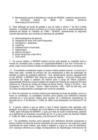 29
s) Manifestação quanto à Assistência à saúde do IPSEMG, mediante requerimento;
(o formulário poderá ser obtido no endereço eletrônico
www.tjmg.jus.br/concursos).
6 - Para obtenção do laudo de aptidão a que se refere a alínea “i” do item 5 deste
Capítulo, o candidato deverá submeter-se a exame médico sob a responsabilidade da
Gerência de Saúde no Trabalho do TJMG - GERSAT, apresentando os seguintes
exames laboratoriais, que correrão às expensas do candidato:
a) eletrocardiograma de repouso;
b) radiografia de tórax (PA e perfil esquerdo);
c) hemograma + plaquetas;
d) creatinina;
e) colesterol total e fracionado;
f) triglicerídeos;
g) glicemia de jejum;
h) grupo sanguíneo e fator RH e
i) urina rotina.
7 - No exame médico, a GERSAT poderá concluir pela aptidão ou inaptidão física e
mental do candidato para a posse no cargo/especialidade a que tiver concorrido ou,
ainda, exigir novos exames e testes complementares necessários para a conclusão.
7.1 - O candidato considerado inapto no exame médico poderá recorrer, no prazo de 3
(três) dias úteis, contado do primeiro dia útil subsequente à data da publicação da
decisão no Diário do Judiciário eletrônico - DJe, apresentando recurso, pessoalmente
ou por SEDEX, à GERSAT (Ref. Recurso Laudo de Aptidão – Concurso Público para
provimento de vagas e cadastro de reserva para o cargo de Oficial Judiciário,
especialidade Oficial de Justiça Avaliador do Quadro de Pessoal da Justiça de Primeira
Instância do Tribunal de Justiça do Estado de Minas Gerais - Edital nº 01/2013 – Rua
Guajajaras nº 40, 20º andar – Centro – Belo Horizonte – MG – CEP 30.180-100), com
os custos correspondentes à postagem por conta do candidato.
8 - Além de submeter-se a exame médico para obtenção do laudo de aptidão, comum a
todos os candidatos, os candidatos inscritos como pessoa com deficiência deverão
submeter-se a uma perícia médica para verificar se a deficiência enquadra-se na
previsão do art. 4º do Decreto n°3.298, de 1999 e suas alterações e na Súmula 377 do
STJ.
9 - A perícia médica a que se refere o item 8 deste Capítulo será realizada, sem
qualquer ônus para o candidato, por Junta Médica a ser designada pelo Presidente do
TJMG, após indicação da GERSAT, a qual, por meio de laudo fundamentado, atestará
se a deficiência se enquadra na previsão do art. 4º e seus incisos do Decreto Federal
n°3.298, de 1999, e suas alterações, e da Súmula 377 do STJ.
9.1 - Os candidatos inscritos como pessoas com deficiência deverão comparecer à
perícia médica munidos de exames realizados às suas expensas e de original ou cópia
autenticada de laudo médico, que ateste a espécie e o grau ou nível de deficiência,
com expressa referência ao código correspondente da Classificação Internacional de
 