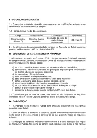 3
II - DO CARGO/ESPECIALIDADE
1 - O cargo/especialidade oferecido neste concurso, as qualificações exigidas e os
vencimentos estão estabelecidos a seguir:
1.1 - Cargo de nível médio de escolaridade:
Cargo Especialidade Qualificação Vencimento
Oficial Judiciário
(Classe D)
Oficial de Justiça
Avaliador
Conclusão de curso de
nível médio de
escolaridade
R$ 2.162,60
2 – As atribuições do cargo/especialidade constam do Anexo IV do Edital, conforme
previsto na Resolução n°367, de 18 de abril de 2001.
III - DOS REQUISITOS PARA INVESTIDURA NO CARGO
1 - O candidato aprovado no Concurso Público de que trata este Edital será investido
no cargo de Oficial Judiciário, especialidade Oficial de Justiça Avaliador, se atender aos
seguintes requisitos na data da posse:
a) ter obtido classificação no concurso, na forma estabelecida neste Edital;
b) ser brasileiro, nato ou naturalizado, ou português amparado pela reciprocidade
de direitos advinda da legislação específica;
c) ter, no mínimo, 18 (dezoito) anos;
d) estar em dia com as obrigações eleitorais;
e) estar em dia com as obrigações militares, se do sexo masculino;
f) achar-se em pleno gozo de seus direitos políticos e civis;
g) ser moralmente idôneo, não registrar antecedentes criminais;
h) ter boa saúde física e mental para o exercício das atribuições do cargo;
i) possuir a qualificação exigida para o cargo e
j) apresentar a documentação exigida no Capítulo XVI, item 5 do Edital.
2 - O candidato que na data da posse, não reunir ou não comprovar os requisitos
elencados no item 1 deste Capítulo, perderá o direito à investidura no cargo.
IV - DA INSCRIÇÃO
1 - A inscrição neste Concurso Público será efetuada exclusivamente nas formas
descritas neste Edital.
2 - Antes de efetuar a inscrição, o candidato deverá tomar conhecimento do disposto
neste Edital e em seus Anexos e certificar-se de que preenche todos os requisitos
exigidos.
3 - A inscrição do candidato implicará o conhecimento e a tácita aceitação das regras
do Concurso Público, tais como se acham estabelecidas neste Edital e nas normas
 