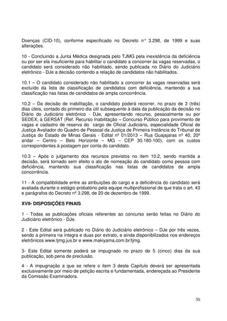 30
Doenças (CID-10), conforme especificado no Decreto n° 3.298, de 1999 e suas
alterações.
10 - Concluindo a Junta Médica designada pelo TJMG pela inexistência da deficiência
ou por ser ela insuficiente para habilitar o candidato a concorrer às vagas reservadas, o
candidato será considerado não habilitado, sendo publicada no Diário do Judiciário
eletrônico - DJe a decisão contendo a relação de candidatos não habilitados.
10.1 – O candidato considerado não habilitado a concorrer às vagas reservadas será
excluído da lista de classificação de candidatos com deficiência, mantendo a sua
classificação nas listas de candidatos de ampla concorrência.
10.2 – Da decisão de inabilitação, o candidato poderá recorrer, no prazo de 3 (três)
dias úteis, contado do primeiro dia útil subsequente à data da publicação da decisão no
Diário do Judiciário eletrônico - DJe, apresentando recurso, pessoalmente ou por
SEDEX, à GERSAT (Ref. Recurso Inabilitação – Concurso Público para provimento de
vagas e cadastro de reserva do cargo de Oficial Judiciário, especialidade Oficial de
Justiça Avaliador do Quadro de Pessoal da Justiça de Primeira Instância do Tribunal de
Justiça do Estado de Minas Gerais - Edital nº 01/2013 – Rua Guajajaras nº 40, 20º
andar – Centro – Belo Horizonte – MG – CEP 30.180-100), com os custos
correspondentes à postagem por conta do candidato.
10.3 – Após o julgamento dos recursos previstos no item 10.2, sendo mantida a
decisão, será tornado sem efeito o ato de nomeação do candidato como pessoa com
deficiência, mantendo sua classificação nas listas de candidatos de ampla
concorrência.
11 - A compatibilidade entre as atribuições do cargo e a deficiência do candidato será
avaliada durante o estágio probatório pela equipe multiprofissional de que trata o art. 43
e parágrafos do Decreto nº 3.298, de 20 de dezembro de 1999.
XVII- DISPOSIÇÕES FINAIS
1 - Todas as publicações oficiais referentes ao concurso serão feitas no Diário do
Judiciário eletrônico - DJe.
2 - Este Edital será publicado no Diário do Judiciário eletrônico – DJe por três vezes,
sendo a primeira na íntegra e duas por extrato, e ainda disponibilizados nos endereços
eletrônicos www.tjmg.jus.br e www.makiyama.com.br/tjmg.
3- Este Edital somente poderá se impugnado no prazo de 5 (cinco) dias da sua
publicação, sob pena de preclusão.
4 - A impugnação a que se refere o item 3 deste Capítulo deverá ser apresentada
exclusivamente por meio de petição escrita e fundamentada, endereçada ao Presidente
da Comissão Examinadora.
 