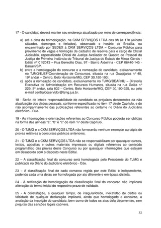 32
17 - O candidato deverá manter seu endereço atualizado por meio de correspondência:
a) até a data de homologação, na CKM SERVIÇOS LTDA das 9h às 17h (exceto
sábados, domingos e feriados), observado o horário de Brasília, ou
encaminhado por SEDEX à CKM SERVIÇOS LTDA – Concurso Público para
provimento de vagas e formação de cadastro de reserva para o cargo de Oficial
Judiciário, especialidade Oficial de Justiça Avaliador do Quadro de Pessoal da
Justiça de Primeira Instância do Tribunal de Justiça do Estado de Minas Gerais -
Edital nº 01/2013 – Rua Benedito Dias, 97 - Bairro Aldeinha - CEP 06440-145 -
Barueri/SP.
b) entre a homologação do concurso e a nomeação do candidato, exclusivamente
no TJMG/EJEF/Coordenação de Concursos, situada na rua Guajajaras n° 40,
19º andar – Centro, Belo Horizonte/MG, CEP 30.180-100;
c) após a nomeação do candidato, exclusivamente no TJMG/DEARHU – Diretoria
Executiva de Administração em Recursos Humanos, situada na rua Goiás n°
229, 8º andar, sala 802 – Centro, Belo Horizonte/MG, CEP 30.190-925, ou pelo
e-mail centraldoservidor@tjmg.jus.br.
18 - Serão de inteira responsabilidade do candidato os prejuízos decorrentes da não
atualização dos dados pessoais, conforme especificado no item 17 deste Capítulo, e do
não acompanhamento das publicações referentes ao certame no Diário do Judiciário
eletrônico - DJe.
19 - As informações e orientações referentes ao Concurso Público poderão ser obtidas
na forma das alíneas “a”, “b” e “c” do item 17 deste Capítulo.
20 - O TJMG e a CKM SERVIÇOS LTDA não fornecerão nenhum exemplar ou cópia de
provas relativas a concursos públicos anteriores.
21 - O TJMG e a CKM SERVIÇOS LTDA não se responsabilizam por quaisquer cursos,
textos, apostilas e outros materiais impressos ou digitais referentes ao conteúdo
programático das provas deste Concurso ou por quaisquer informações que estejam
em desacordo com o disposto neste Edital.
22 – A classificação final do concurso será homologada pelo Presidente do TJMG e
publicada no Diário do Judiciário eletrônico - DJe.
23 – A classificação final de cada comarca regida por este Edital é independente,
podendo cada uma delas ser homologada por ato diferente e em época distinta.
24 - A retificação de homologação da classificação final do concurso não implicará
alteração do termo inicial do respectivo prazo de validade.
25 - A constatação, a qualquer tempo, de irregularidade, inexatidão de dados ou
falsidade de qualquer declaração implicará, ainda que homologado o concurso, a
anulação da inscrição do candidato, bem como de todos os atos dela decorrentes, sem
prejuízo das sanções legais cabíveis.
 