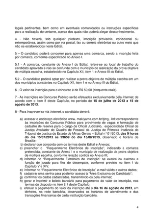 4
legais pertinentes, bem como em eventuais comunicados ou instruções específicas
para a realização do certame, acerca dos quais não poderá alegar desconhecimento.
4 - Não haverá, sob qualquer pretexto, inscrição provisória, condicional ou
extemporânea, assim como por via postal, fax ou correio eletrônico ou outro meio que
não os estabelecidos neste Edital.
5 – O candidato poderá concorrer para apenas uma comarca, sendo a inscrição feita
por comarca, conforme especificado no Anexo I.
5.1 - A comarca, constante do Anexo I do Edital, refere-se ao local de trabalho do
candidato aprovado e não se confunde com o município de realização da prova objetiva
de múltipla escolha, estabelecido no Capítulo XII, item 1 e Anexo III do Edital.
5.2 – O candidato poderá optar por realizar a prova objetiva de múltipla escolha em um
dos municípios constantes no Capítulo XII, item 1 e no Anexo III do Edital.
6 - O valor da inscrição para o concurso é de R$ 50,00 (cinquenta reais).
7 - As inscrições no Concurso Público serão efetuadas exclusivamente pela internet, de
acordo com o item 8 deste Capítulo, no período de 15 de julho de 2013 a 15 de
agosto de 2013.
8 - Para inscrever-se via internet, o candidato deverá:
a) acessar o endereço eletrônico www. makiyama.com.br/tjmg, link correspondente
às inscrições do Concurso Público para provimento de vagas e formação de
cadastro de reserva para o cargo de Oficial Judiciário, especialidade Oficial de
Justiça Avaliador do Quadro de Pessoal da Justiça de Primeira Instância do
Tribunal de Justiça do Estado de Minas Gerais – Edital n°01/2013, das 9 horas
do dia 15/07/2013 às 23h59 do dia 15/08/2013, observado o horário de
Brasília;
b) declarar que concorda com os termos deste Edital e Anexos;
c) preencher o “Requerimento Eletrônico de Inscrição”, indicando a comarca
pretendida, constante do Anexo I e o município de realização da prova objetiva
de múltipla escolha, conforme relação contida no Anexo III;
d) informar no “Requerimento Eletrônico de Inscrição” se exerce ou exerceu a
função de jurado para fins de desempate, conforme previsto no item I do
Capítulo V e XIV;
e) informar no “Requerimento Eletrônico de Inscrição” e-mail válido e outros dados;
f) cadastrar uma senha para posterior acesso à “Área Exclusiva do Candidato”;
g) confirmar os dados cadastrados, transmitindo-os pela internet;
h) gerar e imprimir o boleto bancário para pagamento do valor de inscrição, nos
termos do disposto no item 8.1 deste Capítulo;
i) efetuar o pagamento do valor da inscrição até o dia 16 de agosto de 2013, em
dinheiro, na rede bancária, observados os horários de atendimento e das
transações financeiras de cada instituição bancária.
 