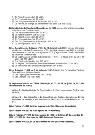45
f) Do Poder Executivo (art. 76 a 83);
g) Do Poder Judiciário (art. 92 a 126);
h) Das Funções essenciais à Justiça (art. 127 a 135);
i) Da Família, da criança, do adolescente e do idoso (art. 226 a 230).
2) Constituição do Estado de Minas Gerais de 1989 (com as alterações introduzidas
pelas Emendas Constitucionais).
a) Dos Servidores Públicos (art. 20 a 37);
b) Do Poder Legislativo (art. 52 a 72);
c) Do Poder Executivo (art. 83 a 94);
d) Do Poder Judiciário (art. 96 a 118);
e) Das Funções essenciais à Justiça (art. 119 a 132).
f) Do Município (arts. 165 a 178).
3) Lei Complementar Estadual n° 59, de 18 de janeiro de 2001, com as alterações
introduzidas pela Lei Complementar n°85, de 28 de dezembro de 2005 e pela Lei
Complementar n°105, de 14 de agosto de 2008. (Organização e Divisão Judiciárias
do Estado de Minas Gerais).
a) Da Organização e Divisão Judiciárias (art. 1o
a 9º; 11 a 16; 23 a 31; 52 a 54; 82
a 85; 163; 236 a 257);
b) Dos Direitos do Servidor (art. 260 a 272);
c) Do Regime Disciplinar dos Servidores do Poder Judiciário (art. 273 a 290);
d) Da sindicância e do processo disciplinar (art. 291 a 300).
4) Lei Estadual n° 869, de 5 de julho de 1952 (Estatuto dos Funcionários Públicos
Civis do Estado de Minas Gerais).
a) Das Disposições Preliminares (art. 1o
a 9o
);
b) Das Licenças (art. 158 a 186).
5) Regimento Interno do TJMG (Resolução nº 03, de 27 de julho de 2012 do
Tribunal Pleno do TJMG)
a) Livro I – Da Constituição, Da Organização e do Funcionamento dos Órgãos – art
3º ao 24.
b) Livro II – Das Atribuições e da Competência dos Órgãos, dos Juízes de Direito
Assessores da Presidência, das Sessões e do Exercício do Poder de Polícia – art. 25
a 61;
6) Lei Federal nº 4.898 de 09 de dezembro de 1965 (Abuso de Autoridade).
7) Lei Federal nº 6.683 de 28 de agosto de 1979 (Anistia).
8) Leis Federais nº 7.716 de 05 de janeiro de 1989 ; nº 8.081 de 21 de setembro de
1990 ; nº 9.459 de 13 de maio de 1997 (Crimes de Racismo).
9) Lei Federal nº 9.099, de 26 de setembro de 1995 (Juizados Especiais).
 