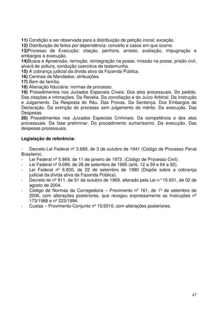 47
11) Condição a ser observada para a distribuição de petição inicial; exceção.
12) Distribuição de feitos por dependência: conceito e casos em que ocorre.
13)Processo de Execução: citação, penhora, arresto, avaliação, impugnação e
embargos à execução.
14)Busca e Apreensão, remoção, reintegração na posse, imissão na posse, prisão civil,
alvará de soltura, condução coercitiva de testemunha.
15) A cobrança judicial da dívida ativa da Fazenda Pública.
16) Centrais de Mandados: atribuições.
17) Bem de família.
18) Alienação fiduciária: normas de processo.
19) Procedimentos nos Juizados Especiais Cíveis: Dos atos processuais. Do pedido.
Das citações e intimações. Da Revelia. Da conciliação e do Juízo Arbitral. Da Instrução
e Julgamento. Da Resposta do Réu. Das Provas. Da Sentença. Dos Embargos de
Declaração. Da extinção do processo sem julgamento do mérito. Da execução. Das
Despesas.
20) Procedimentos nos Juizados Especiais Criminais: Da competência e dos atos
processuais. Da fase preliminar. Do procedimento sumaríssimo. Da execução. Das
despesas processuais.
Legislação de referência:
- Decreto-Lei Federal nº 3.689, de 3 de outubro de 1941 (Código de Processo Penal
Brasileiro).
- Lei Federal nº 5.869, de 11 de janeiro de 1973. (Código de Processo Civil).
- Lei Federal nº 9.099, de 26 de setembro de 1995 (arts. 12 a 59 e 64 a 92).
- Lei Federal nº 6.830, de 22 de setembro de 1980 (Dispõe sobre a cobrança
judicial da dívida ativa da Fazenda Pública).
- Decreto-lei nº 911, de 01 de outubro de 1969, alterado pela Lei n°10.931, de 02 de
agosto de 2004.
- Código de Normas da Corregedoria – Provimento nº 161, de 1º de setembro de
2006, com alterações posteriores, que revogou expressamente as Instruções nº
173/1988 e nº 223/1994.
- Custas – Provimento-Conjunto nº 15/2010, com alterações posteriores.
 