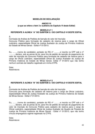 48
MODELOS DE DECLARAÇÃO
ANEXO VI
(a que se refere o item 3 e subitens do Capítulo VI deste Edital)
MODELO nº 1
REFERENTE À ALÍNEA “A” DO SUBITEM 3.1 DO CAPÍTULO VI DESTE EDITAL
À
Comissão de Análise de Pedidos de Isenção do valor de Inscrição
Concurso Público para formação de cadastro de reserva para o cargo de Oficial
Judiciário, especialidade Oficial de Justiça Avaliador da Justiça de Primeira Instância
do Estado de Minas Gerais - Edital nº 01/2013.
Eu, .........(nome do candidato), portador do RG nº ...........e inscrito no CPF sob o nº
.........., declaro, sob as penas da lei, para fins de pedido de isenção do pagamento do
valor de inscrição do Concurso Público para formação de cadastro de reserva para o
cargo de Oficial Judiciário, especialidade Oficial de Justiça Avaliador da Justiça de
Primeira Instância do Estado de Minas Gerais- Edital nº 01/2013 que não tenho
nenhum contrato de trabalho registrado em minha CTPS.
Data:
Asssinatura:
MODELO nº 2
REFERENTE À ALÍNEA “B” DO SUBITEM 3.1 DO CAPÍTULO VI DESTE EDITAL
À
Comissão de Análise de Pedidos de Isenção do valor de Inscrição
Concurso para formação de cadastro de reserva para o cargo de Oficial Judiciário,
especialidade Oficial de Justiça Avaliador da Justiça de Primeira Instância do Estado
de Minas Gerais - Edital nº 01/2013.
Eu, .........(nome do candidato), portador do RG nº ...........e inscrito no CPF sob o nº
.........., declaro, sob as penas da lei, para fins de pedido de isenção do pagamento do
valor de inscrição do Concurso Público para cadastro de reserva para o cargo de
Oficial Judiciário, especialidade Oficial de Justiça Avaliador do Quadro de Pessoal da
Justiça de Primeira Instância de Minas Gerais - Edital nº 01/2013, que não tenho
vínculo empregatício vigente registrado na CTPS.
Data:
Asssinatura:
 