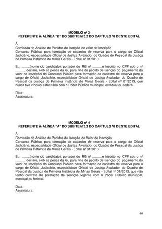 49
MODELO nº 3
REFERENTE À ALÍNEA “B” DO SUBITEM 3.2 DO CAPÍTULO VI DESTE EDITAL
À
Comissão de Análise de Pedidos de Isenção do valor de Inscrição
Concurso Público para formação de cadastro de reserva para o cargo de Oficial
Judiciário, especialidade Oficial de Justiça Avaliador do Quadro de Pessoal da Justiça
de Primeira Instância de Minas Gerais - Edital nº 01/2013.
Eu, .........(nome do candidato), portador do RG nº ...........e inscrito no CPF sob o nº
.........., declaro, sob as penas da lei, para fins de pedido de isenção do pagamento do
valor de inscrição do Concurso Público para formação de cadastro de reserva para o
cargo de Oficial Judiciário, especialidade Oficial de Justiça Avaliador do Quadro de
Pessoal da Justiça de Primeira Instância de Minas Gerais - Edital nº 01/2013, que
nunca tive vínculo estatutário com o Poder Público municipal, estadual ou federal.
Data:
Asssinatura:
MODELO nº 4
REFERENTE À ALÍNEA “A” DO SUBITEM 3.3 DO CAPÍTULO VI DESTE EDITAL
À
Comissão de Análise de Pedidos de Isenção do Valor de Inscrição
Concurso Público para formação de cadastro de reserva para o cargo de Oficial
Judiciário, especialidade Oficial de Justiça Avaliador do Quadro de Pessoal da Justiça
de Primeira Instância de Minas Gerais - Edital nº 01/2013.
Eu, .........(nome do candidato), portador do RG nº ...........e inscrito no CPF sob o nº
.........., declaro, sob as penas da lei, para fins de pedido de isenção do pagamento do
valor de inscrição do Concurso Público para formação de cadastro de reserva para o
cargo de Oficial Judiciário, especialidade Oficial de Justiça Avaliador do Quadro de
Pessoal da Justiça de Primeira Instância de Minas Gerais - Edital nº 01/2013, que não
tenho contrato de prestação de serviços vigente com o Poder Público municipal,
estadual ou federal.
Data:
Asssinatura:
 