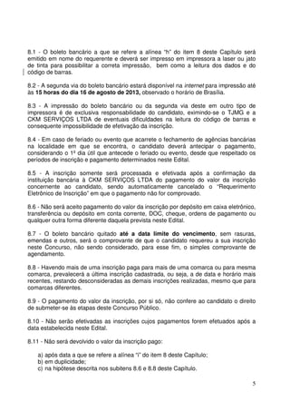 5
8.1 - O boleto bancário a que se refere a alínea “h” do item 8 deste Capítulo será
emitido em nome do requerente e deverá ser impresso em impressora a laser ou jato
de tinta para possibilitar a correta impressão, bem como a leitura dos dados e do
código de barras.
8.2 - A segunda via do boleto bancário estará disponível na internet para impressão até
às 15 horas do dia 16 de agosto de 2013, observado o horário de Brasília.
8.3 - A impressão do boleto bancário ou da segunda via deste em outro tipo de
impressora é de exclusiva responsabilidade do candidato, eximindo-se o TJMG e a
CKM SERVIÇOS LTDA de eventuais dificuldades na leitura do código de barras e
consequente impossibilidade de efetivação da inscrição.
8.4 - Em caso de feriado ou evento que acarrete o fechamento de agências bancárias
na localidade em que se encontra, o candidato deverá antecipar o pagamento,
considerando o 1º dia útil que antecede o feriado ou evento, desde que respeitado os
períodos de inscrição e pagamento determinados neste Edital.
8.5 - A inscrição somente será processada e efetivada após a confirmação da
instituição bancária à CKM SERVIÇOS LTDA do pagamento do valor da inscrição
concernente ao candidato, sendo automaticamente cancelado o “Requerimento
Eletrônico de Inscrição” em que o pagamento não for comprovado.
8.6 - Não será aceito pagamento do valor da inscrição por depósito em caixa eletrônico,
transferência ou depósito em conta corrente, DOC, cheque, ordens de pagamento ou
qualquer outra forma diferente daquela prevista neste Edital.
8.7 - O boleto bancário quitado até a data limite do vencimento, sem rasuras,
emendas e outros, será o comprovante de que o candidato requereu a sua inscrição
neste Concurso, não sendo considerado, para esse fim, o simples comprovante de
agendamento.
8.8 - Havendo mais de uma inscrição paga para mais de uma comarca ou para mesma
comarca, prevalecerá a última inscrição cadastrada, ou seja, a de data e horário mais
recentes, restando desconsideradas as demais inscrições realizadas, mesmo que para
comarcas diferentes.
8.9 - O pagamento do valor da inscrição, por si só, não confere ao candidato o direito
de submeter-se às etapas deste Concurso Público.
8.10 - Não serão efetivadas as inscrições cujos pagamentos forem efetuados após a
data estabelecida neste Edital.
8.11 - Não será devolvido o valor da inscrição pago:
a) após data a que se refere a alínea “i” do item 8 deste Capítulo;
b) em duplicidade;
c) na hipótese descrita nos subitens 8.6 e 8.8 deste Capítulo.
 
