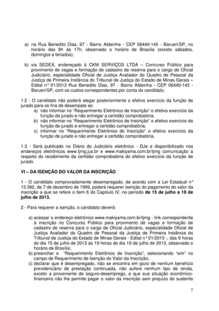 7
a) na Rua Benedito Dias, 97 - Bairro Aldeinha - CEP 06440-145 - Barueri/SP, no
horário das 9h às 17h, observado o horário de Brasília (exceto sábados,
domingos e feriados);
b) via SEDEX, endereçado à CKM SERVIÇOS LTDA – Concurso Público para
provimento de vagas e formação de cadastro de reserva para o cargo de Oficial
Judiciário, especialidade Oficial de Justiça Avaliador do Quadro de Pessoal da
Justiça de Primeira Instância do Tribunal de Justiça do Estado de Minas Gerais –
Edital n° 01/2013 Rua Benedito Dias, 97 - Bairro Aldeinha - CEP 06440-145 -
Barueri/SP, com os custos correspondentes por conta do candidato.
1.2 - O candidato não poderá alegar posteriormente o efetivo exercício da função de
jurado para os fins de desempate se:
a) não informar no “Requerimento Eletrônico de Inscrição” o efetivo exercício da
função de jurado e não entregar a certidão comprobatória.
b) não informar no “Requerimento Eletrônico de Inscrição” o efetivo exercício da
função de jurado e entregar a certidão comprobatória.
c) informar no “Requerimento Eletrônico de Inscrição” o efetivo exercício da
função de jurado e não entregar a certidão comprobatória.
1.3 - Será publicado no Diário do Judiciário eletrônico - DJe e disponibilizado nos
endereços eletrônicos www.tjmg.jus.br e www.makiyama.com.br/tjmg comunicação a
respeito do recebimento da certidão comprobatória do efetivo exercício da função de
jurado.
VI – DA ISENÇÃO DO VALOR DA INSCRIÇÃO
1 - O candidato comprovadamente desempregado, de acordo com a Lei Estadual n°
13.392, de 7 de dezembro de 1999, poderá requerer isenção do pagamento do valor da
inscrição a que se refere o item 6 do Capítulo IV, no período de 15 de julho a 19 de
julho de 2013.
2 - Para requerer a isenção, o candidato deverá:
a) acessar o endereço eletrônico www.makiyama.com.br/tjmg - link correspondente
à inscrição no Concurso Público para provimento de vagas e formação de
cadastro de reserva para o cargo de Oficial Judiciário, especialidade Oficial de
Justiça Avaliador do Quadro de Pessoal da Justiça de Primeira Instância do
Tribunal de Justiça do Estado de Minas Gerais - Edital n°01/2013 -, das 9 horas
do dia 15 de julho de 2013 às 19 horas do dia 19 de julho de 2013, observado o
horário de Brasília;
b) preencher o “Requerimento Eletrônico de Inscrição”, selecionando “sim” no
campo de Requerimento de Isenção do Valor da Inscrição;
c) declarar que é desempregado, não se encontra em gozo de nenhum benefício
previdenciário de prestação continuada, não aufere nenhum tipo de renda,
exceto a proveniente de seguro-desemprego, e que sua situação econômico-
financeira não lhe permite pagar o valor da inscrição sem prejuízo do sustento
 
