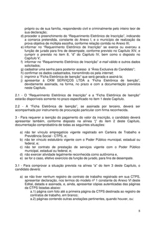 8
próprio ou de sua família, respondendo civil e criminalmente pelo inteiro teor de
sua declaração;
d) proceder o preenchimento do “Requerimento Eletrônico de Inscrição”, indicando
a comarca pretendida, constante do Anexo I, e o município de realização da
prova objetiva de múltipla escolha, conforme relação contida no Anexo III;
e) informar no “Requerimento Eletrônico de Inscrição” se exerce ou exerceu a
função de jurado para fins de desempate, conforme previsto no Capítulo XIV, e
cumprir o previsto no item 8, “d” do Capítulo IV, bem como o disposto no
Capítulo V;
f) informar no “Requerimento Eletrônico de Inscrição” e-mail válido e outros dados
solicitados;
g) cadastrar uma senha para posterior acesso à “Área Exclusiva do Candidato”;
h) confirmar os dados cadastrados, transmitindo-os pela internet;
i) imprimir a “Ficha Eletrônica de Isenção” que será gerada e assiná-la;
j) apresentar à CKM SERVIÇOS LTDA a “Ficha Eletrônica de Isenção”,
devidamente assinada, na forma, no prazo e com a documentação previstos
neste Capítulo.
2.1 - O “Requerimento Eletrônico de Inscrição” e a “Ficha Eletrônica de Isenção”
estarão disponíveis somente no prazo especificado no item 1 deste Capítulo.
2.2 - A “Ficha Eletrônica de Isenção”, se assinada por terceiro, deverá ser
acompanhada por instrumento de procuração particular com firma reconhecida.
3 - Para requerer a isenção do pagamento do valor da inscrição, o candidato deverá
apresentar também, conforme disposto na alínea “j” do item 2 deste Capítulo,
documentação comprobatória de todas as seguintes situações:
a) não ter vínculo empregatício vigente registrado em Carteira de Trabalho e
Previdência Social - CTPS, e;
b) não ter vínculo estatutário vigente com o Poder Público municipal, estadual ou
federal, e;
c) não ter contrato de prestação de serviços vigente com o Poder Público
municipal, estadual ou federal, e;
d) não exercer atividade legalmente reconhecida como autônoma e,
e) se for o caso, efetivo exercício da função de jurado, para fins de desempate.
3.1 - Para comprovar a situação prevista na alínea “a” do item 3 deste Capítulo, o
candidato deverá:
a) se não tiver nenhum registro de contrato de trabalho registrado em sua CTPS,
apresentar declaração, nos termos do modelo nº 1 constante do Anexo VI deste
Edital, datada e assinada, e, ainda, apresentar cópias autenticadas das páginas
da CTPS listadas abaixo:
a.1) página com foto até a primeira página da CTPS destinada ao registro de
contratos de trabalho, em branco;
a.2) páginas contendo outras anotações pertinentes, quando houver, ou:
 