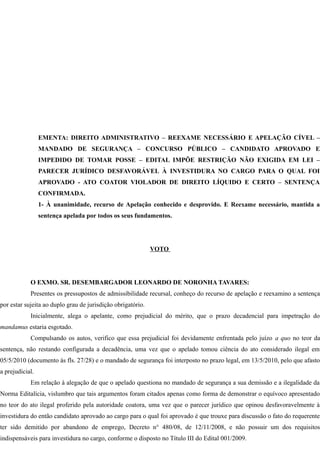 EMENTA: DIREITO ADMINISTRATIVO – REEXAME NECESSÁRIO E APELAÇÃO CÍVEL –
MANDADO DE SEGURANÇA – CONCURSO PÚBLICO – CANDIDATO APROVADO E
IMPEDIDO DE TOMAR POSSE – EDITAL IMPÕE RESTRIÇÃO NÃO EXIGIDA EM LEI –
PARECER JURÍDICO DESFAVORÁVEL À INVESTIDURA NO CARGO PARA O QUAL FOI
APROVADO - ATO COATOR VIOLADOR DE DIREITO LÍQUIDO E CERTO – SENTENÇA
CONFIRMADA.
1- À unanimidade, recurso de Apelação conhecido e desprovido. E Reexame necessário, mantida a
sentença apelada por todos os seus fundamentos.
VOTO
O EXMO. SR. DESEMBARGADOR LEONARDO DE NORONHA TAVARES:
Presentes os pressupostos de admissibilidade recursal, conheço do recurso de apelação e reexamino a sentença
por estar sujeita ao duplo grau de jurisdição obrigatório.
Inicialmente, alega o apelante, como prejudicial do mérito, que o prazo decadencial para impetração do
mandamus estaria esgotado.
Compulsando os autos, verifico que essa prejudicial foi devidamente enfrentada pelo juízo a quo no teor da
sentença, não restando configurada a decadência, uma vez que o apelado tomou ciência do ato considerado ilegal em
05/5/2010 (documento às fls. 27/28) e o mandado de segurança foi interposto no prazo legal, em 13/5/2010, pelo que afasto
a prejudicial.
Em relação à alegação de que o apelado questiona no mandado de segurança a sua demissão e a ilegalidade da
Norma Editalícia, vislumbro que tais argumentos foram citados apenas como forma de demonstrar o equívoco apresentado
no teor do ato ilegal proferido pela autoridade coatora, uma vez que o parecer jurídico que opinou desfavoravelmente à
investidura do então candidato aprovado ao cargo para o qual foi aprovado é que trouxe para discussão o fato do requerente
ter sido demitido por abandono de emprego, Decreto n° 480/08, de 12/11/2008, e não possuir um dos requisitos
indispensáveis para investidura no cargo, conforme o disposto no Título III do Edital 001/2009.
 