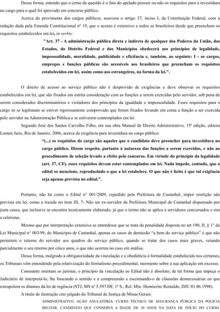 Dessa forma, entendo que o cerne da questão é o fato do apelado possuir ou não os requisitos para a investidura
no cargo para o qual foi aprovado em concurso público.
Acerca do provimento dos cargos públicos, assevera o artigo 37, inciso I, da Constituição Federal, com a
redação dada pela Emenda Constitucional nº 19, que o acesso é extensivo a todos os brasileiros desde que preencham os
requisitos estabelecidos em lei, in verbis:
"Art. 37 - A administração pública direta e indireta de qualquer dos Poderes da União, dos
Estados, do Distrito Federal e dos Municípios obedecerá aos princípios de legalidade,
impessoalidade, moralidade, publicidade e eficiência e, também, ao seguinte: I - os cargos,
empregos e funções públicas são acessíveis aos brasileiros que preencham os requisitos
estabelecidos em lei, assim como aos estrangeiros, na forma da lei.".
O direito de acesso ao serviço público não é desprovido de exigências e deve observar os requisitos
estabelecidos em lei, que são fixados em estrita consideração com as funções a serem exercidas pelo servidor, sob pena de
serem considerados discriminatórios e violadores dos princípios da igualdade e impessoalidade. Esses requisitos para o
cargo só se legitimam se estiver rigorosamente comprovado que foram fixados levando em conta a função a ser exercida
pelo servidor na Administração Pública e se estiverem contemplados em lei.
Segundo José dos Santos Carvalho Filho, em sua obra Manual de Direito Administrativo, 15ª edição, editora
Lumen Juris, Rio de Janeiro, 2006, acerca da exigência para investidura no cargo público:
“(...) os requisitos do cargo são aqueles que o candidato deve preencher para investidura no
cargo público. Dizem respeito, portanto à natureza das funções a serem exercidas, e não ao
procedimento de seleção levado a efeito pelo concurso. Em virtude do princípio da legalidade
(art. 37, CF), esses requisitos devem estar contemplados em lei. Nada impede, contudo, que o
edital os mencione, reproduzindo o que a lei estabelece. O que não é lícito é que tal exigência
seja apenas prevista no edital.”.
Portanto, não há como o Edital n° 001/2009, expedido pela Prefeitura de Castanhal, impor restrição não
prevista em lei, como a trazida no item III, 7- Não ser ex-servidor da Prefeitura Municipal de Castanhal dispensado por
justa causa, que inclusive se encontra tecnicamente elaborado, já que o termo não se aplica a servidores concursados e sim
a celetistas.
Mesmo que por interpretação extensiva se entendesse que se trata da penalidade disposta no art 190, II, § 1° da
Lei Municipal n° 003/99, do Município de Castanhal, apenas os casos de demissão “a bem do serviço público” é que não
permitem o retorno do servidor aos quadros do serviço público, quando se tratar dos casos mais graves, vetando
parcialmente o seu retorno por cinco anos, o que não ocorreu no caso em análise.
Dessa forma, malgrado a obrigatoriedade da vinculação e a obediência à formalidade estabelecida nos certames,
os Tribunais vêm entendendo pela relativização do formalismo procedimental, mormente sobre a sua aplicação em excesso.
Consoante ensinam os juristas, o princípio da vinculação ao Edital não é absoluto, de tal forma que impeça o
Judiciário de interpretá-lo, lhe buscando o sentido e a compreensão e escoimando-o de cláusulas desnecessárias ou que
extrapolem os ditames da lei de regência (STJ, MS nº 5.597/DF, 1ª S., Rel. Min. Demócrito Reinaldo, DJU 01.06.1998).
A título de ilustração cito julgado do Tribunal de Justiça de Minas Gerais:
ADMINISTRATIVO. AÇÃO ANULATÓRIA. CURSO TÉCNICO DE SEGURANÇA PÚBLICA DA POLÍCIA
MILITAR. CANDIDATO QUE CONSERVA A IDADE DE 30 ANOS NA DATA DE INÍCIO DO CURSO.
 