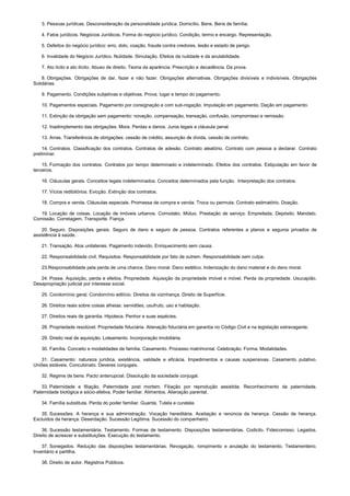3. Pessoas jurídicas. Desconsideração da personalidade jurídica. Domicílio. Bens. Bens de família.
4. Fatos jurídicos. Negócios Jurídicos. Forma do negócio jurídico. Condição, termo e encargo. Representação.
5. Defeitos do negócio jurídico: erro, dolo, coação, fraude contra credores, lesão e estado de perigo.
6. Invalidade do Negócio Jurídico. Nulidade. Simulação. Efeitos da nulidade e da anulabilidade.
7. Ato lícito e ato ilícito. Abuso de direito. Teoria da aparência. Prescrição e decadência. Da prova.
8. Obrigações. Obrigações de dar, fazer e não fazer. Obrigações alternativas. Obrigações divisíveis e indivisíveis. Obrigações
Solidárias.
9. Pagamento. Condições subjetivas e objetivas. Prova, lugar e tempo do pagamento.
10. Pagamentos especiais. Pagamento por consignação e com sub-rogação. Imputação em pagamento. Dação em pagamento.
11. Extinção da obrigação sem pagamento: novação, compensação, transação, confusão, compromisso e remissão.
12. Inadimplemento das obrigações. Mora. Perdas e danos. Juros legais e cláusula penal.
13. Arras. Transferência de obrigações: cessão de crédito, assunção de dívida, cessão de contrato.
14. Contratos. Classificação dos contratos. Contratos de adesão. Contrato aleatório. Contrato com pessoa a declarar. Contrato
preliminar.
15. Formação dos contratos. Contratos por tempo determinado e indeterminado. Efeitos dos contratos. Estipulação em favor de
terceiros.
16. Cláusulas gerais. Conceitos legais indeterminados. Conceitos determinados pela função. Interpretação dos contratos.
17. Vícios redibitórios. Evicção. Extinção dos contratos.
18. Compra e venda. Cláusulas especiais. Promessa de compra e venda. Troca ou permuta. Contrato estimatório. Doação.
19. Locação de coisas. Locação de imóveis urbanos. Comodato. Mútuo. Prestação de serviço. Empreitada. Depósito. Mandato.
Comissão. Corretagem. Transporte. Fiança.
20. Seguro. Disposições gerais. Seguro de dano e seguro de pessoa. Contratos referentes a planos e seguros privados de
assistência à saúde.
21. Transação. Atos unilaterais. Pagamento indevido. Enriquecimento sem causa.
22. Responsabilidade civil. Requisitos. Responsabilidade por fato de outrem. Responsabilidade sem culpa.
23.Responsabilidade pela perda de uma chance. Dano moral. Dano estético. Indenização do dano material e do dano moral.
24. Posse. Aquisição, perda e efeitos. Propriedade. Aquisição da propriedade imóvel e móvel. Perda da propriedade. Usucapião.
Desapropriação judicial por interesse social.
25. Condomínio geral. Condomínio edilício. Direitos de vizinhança. Direito de Superfície.
26. Direitos reais sobre coisas alheias: servidões, usufruto, uso e habitação.
27. Direitos reais de garantia. Hipoteca. Penhor e suas espécies.
28. Propriedade resolúvel. Propriedade fiduciária. Alienação fiduciária em garantia no Código Civil e na legislação extravagante.
29. Direito real de aquisição. Loteamento. Incorporação imobiliária.
30. Família. Conceito e modalidades de família. Casamento. Processo matrimonial. Celebração. Forma. Modalidades.
31. Casamento: natureza jurídica, existência, validade e eficácia. Impedimentos e causas suspensivas. Casamento putativo.
Uniões estáveis. Concubinato. Deveres conjugais.
32. Regime de bens. Pacto antenupcial. Dissolução da sociedade conjugal.
33. Paternidade e filiação. Paternidade post mortem. Filiação por reprodução assistida. Reconhecimento da paternidade.
Paternidade biológica e sócio-afetiva. Poder familiar. Alimentos. Alienação parental.
34. Família substituta. Perda do poder familiar. Guarda. Tutela e curatela.
35. Sucessões. A herança e sua administração. Vocação hereditária. Aceitação e renúncia da herança. Cessão de herança.
Excluídos da herança. Deserdação. Sucessão Legítima. Sucessão do companheiro.
36. Sucessão testamentária. Testamento. Formas de testamento. Disposições testamentárias. Codicilo. Fideicomisso. Legados.
Direito de acrescer e substituições. Execução do testamento.
37. Sonegados. Redução das disposições testamentárias. Revogação, rompimento e anulação do testamento. Testamenteiro.
Inventário e partilha.
38. Direito de autor. Registros Públicos.
 