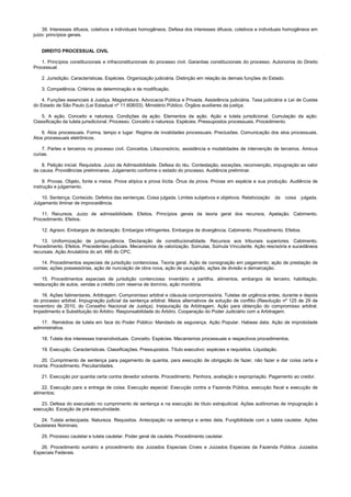 39. Interesses difusos, coletivos e individuais homogêneos. Defesa dos interesses difusos, coletivos e individuais homogêneos em
juízo: princípios gerais.
DIREITO PROCESSUAL CIVIL
1. Princípios constitucionais e infraconstitucionais do processo civil. Garantias constitucionais do processo. Autonomia do Direito
Processual.
2. Jurisdição. Características. Espécies. Organização judiciária. Distinção em relação às demais funções do Estado.
3. Competência. Critérios de determinação e de modificação.
4. Funções essenciais à Justiça. Magistratura. Advocacia Pública e Privada. Assistência judiciária. Taxa judiciária e Lei de Custas
do Estado de São Paulo (Lei Estadual nº 11.608/03). Ministério Público. Órgãos auxiliares da justiça.
5. A ação. Conceito e natureza. Condições da ação. Elementos da ação. Ação e tutela jurisdicional. Cumulação da ação.
Classificação da tutela jurisdicional. Processo. Conceito e natureza. Espécies. Pressupostos processuais. Procedimento.
6. Atos processuais. Forma, tempo e lugar. Regime de invalidades processuais. Preclusões. Comunicação dos atos processuais.
Atos processuais eletrônicos.
7. Partes e terceiros no processo civil. Conceitos. Litisconsórcio, assistência e modalidades de intervenção de terceiros. Amicus
curiae.
8. Petição inicial. Requisitos. Juízo de Admissibilidade. Defesa do réu. Contestação, exceções, reconvenção, impugnação ao valor
da causa. Providências preliminares. Julgamento conforme o estado do processo. Audiência preliminar.
9. Provas. Objeto, fonte e meios. Prova atípica e prova ilícita. Ônus da prova. Provas em espécie e sua produção. Audiência de
instrução e julgamento.
10. Sentença. Conteúdo. Defeitos das sentenças. Coisa julgada. Limites subjetivos e objetivos. Relativização da coisa julgada.
Julgamento liminar de improcedência.
11. Recursos. Juízo de admissibilidade. Efeitos. Princípios gerais da teoria geral dos recursos. Apelação. Cabimento.
Procedimento. Efeitos.
12. Agravo. Embargos de declaração. Embargos infringentes. Embargos de divergência. Cabimento. Procedimento. Efeitos.
13. Uniformização de jurisprudência. Declaração de constitucionalidade. Recursos aos tribunais superiores. Cabimento.
Procedimento. Efeitos. Precedentes judiciais. Mecanismos de valorização. Súmulas, Súmula Vinculante. Ação rescisória e sucedâneos
recursais. Ação Anulatória do art. 486 do CPC.
14. Procedimentos especiais de jurisdição contenciosa. Teoria geral. Ação de consignação em pagamento; ação de prestação de
contas; ações possessórias, ação de nunciação de obra nova, ação de usucapião, ações de divisão e demarcação.
15. Procedimentos especiais de jurisdição contenciosa: inventário e partilha, alimentos, embargos de terceiro, habilitação,
restauração de autos, vendas a crédito com reserva de domínio, ação monitória.
16. Ações falimentares. Arbitragem. Compromisso arbitral e cláusula compromissória. Tutelas de urgência antes, durante e depois
do processo arbitral. Impugnação judicial da sentença arbitral. Meios alternativos de solução de conflito (Resolução nº 125 de 29 de
novembro de 2010, do Conselho Nacional de Justiça). Instauração da Arbitragem. Ação para obtenção do compromisso arbitral.
Impedimento e Substituição do Árbitro. Responsabilidade do Árbitro. Cooperação do Poder Judiciário com a Arbitragem.
17. Remédios de tutela em face do Poder Público: Mandado de segurança. Ação Popular. Habeas data. Ação de improbidade
administrativa.
18. Tutela dos interesses transindividuais. Conceito. Espécies. Mecanismos processuais e respectivos procedimentos.
19. Execução. Características. Classificações. Pressupostos. Título executivo: espécies e requisitos. Liquidação.
20. Cumprimento de sentença para pagamento de quantia, para execução de obrigação de fazer, não fazer e dar coisa certa e
incerta. Procedimento. Peculiaridades.
21. Execução por quantia certa contra devedor solvente. Procedimento. Penhora, avaliação e expropriação. Pagamento ao credor.
22. Execução para a entrega de coisa. Execução especial: Execução contra a Fazenda Pública, execução fiscal e execução de
alimentos;
23. Defesa do executado no cumprimento de sentença e na execução de título extrajudicial. Ações autônomas de impugnação à
execução. Exceção de pré-executividade.
24. Tutela antecipada. Natureza. Requisitos. Antecipação na sentença e antes dela. Fungibilidade com a tutela cautelar. Ações
Cautelares Nominais.
25. Processo cautelar e tutela cautelar. Poder geral de cautela. Procedimento cautelar.
26. Procedimento sumário e procedimento dos Juizados Especiais Cíveis e Juizados Especiais da Fazenda Pública. Juizados
Especiais Federais.
 