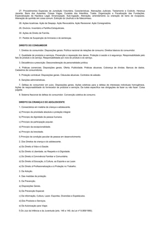 27. Procedimentos Especiais de Jurisdição Voluntária. Características. Alienações Judiciais. Testamento e Codicilo. Herança
Jacente. Bens dos Ausentes. Coisas Vagas. Curatela dos Interditos. Tutela. Organização e Fiscalização das Fundações.
Especialização da Hipoteca Legal. Emancipação. Sub-rogação. Alienação, arrendamento ou oneração de bens de incapazes.
Alienação de quinhão em coisa comum. Extinção do Usufruto e de fideicomisso.
28. Ações locatícias. Ação de Despejo. Ação Revocatória. Ação Revisional. Ação Consignatória.
29. Divórcio. Inventário e Partilha Extrajudiciais.
30. Ações de Direito de Família.
31. Pedido de Suspenção de liminares e de sentenças.
DIREITO DO CONSUMIDOR
1. Direitos do consumidor. Disposições gerais. Política nacional de relações de consumo. Direitos básicos do consumidor.
2. Qualidade de produtos e serviços. Prevenção e reparação dos danos. Proteção à saúde e à segurança. Responsabilidade pelo
fato do produto e do serviço. Responsabilidade por vício do produto e do serviço.
3. Decadência e prescrição. Desconsideração da personalidade jurídica.
4. Práticas comerciais. Disposições gerais. Oferta. Publicidade. Práticas abusivas. Cobrança de dívidas. Bancos de dados.
Cadastros de consumidores.
5. Proteção contratual. Disposições gerais. Cláusulas abusivas. Contratos de adesão.
6. Sanções administrativas.
7. Defesa do consumidor em juízo. Disposições gerais. Ações coletivas para a defesa de interesses individuais homogêneos.
Ações de responsabilidade do fornecedor de produtos e serviços. Da tutela específica nas obrigações de fazer ou não fazer. Coisa
julgada.
8. Sistema Nacional de defesa do consumidor. Convenção coletiva de consumo.
DIREITO DA CRIANÇA E DO ADOLESCENTE
1. Consectários em matéria de criança e adolescente.
a) Princípio da prioridade absoluta e proteção integral.
b) Princípio da dignidade da pessoa humana.
c) Princípio da participação popular.
d) Princípio da excepcionalidade.
e) Princípio da brevidade.
f) Princípio da condição peculiar de pessoa em desenvolvimento.
2. Dos Direitos da criança e do adolescente.
a) Do Direito à Vida e à Saúde.
b) Do Direito à Liberdade, ao Respeito e à Dignidade.
c) Do Direito à Convivência Familiar e Comunitária.
d) Do Direito à Educação, à Cultura, ao Esporte e ao Lazer.
e) Do Direito à Profissionalização e à Proteção no Trabalho.
3. Da Adoção.
4. Das medidas de proteção.
5. Da Prevenção.
a) Disposições Gerais.
b) Da Prevenção Especial.
c) Da informação, Cultura, Lazer, Esportes, Diversões e Espetáculos.
d) Dos Produtos e Serviços.
e) Da Autorização para Viajar.
f) Do Juiz da Infância e da Juventude (arts. 146 a 149, da Lei nº 8.069/1990).
 