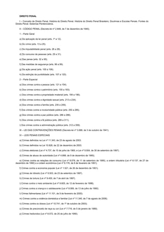 DIREITO PENAL
I – Conceito de Direito Penal. História do Direito Penal. História do Direito Penal Brasileiro, Doutrinas e Escolas Penais. Fontes do
Direito Penal. Sistemas Penitenciários.
II – CÓDIGO PENAL (Decreto-lei nº 2.848, de 7 de dezembro de 1940).
1 – Parte Geral
a) Da aplicação da lei penal (arts. 1º a 12).
b) Do crime (arts. 13 a 25).
c) Da imputabilidade penal (arts. 26 a 28).
d) Do concurso de pessoas (arts. 29 a 31).
e) Das penas (arts. 32 a 95).
f) Das medidas de segurança (arts. 96 a 99).
g) Da ação penal (arts. 100 a 106).
h) Da extinção da punibilidade (arts. 107 a 120).
2 – Parte Especial
a) Dos crimes contra a pessoa (arts. 121 a 154).
b) Dos crimes contra o patrimônio (arts. 155 a 183).
c) Dos crimes contra a propriedade imaterial (arts. 184 a 196).
d) Dos crimes contra a dignidade sexual (arts. 213 a 234).
e) Dos crimes contra a família (arts. 235 a 249).
f) Dos crimes contra a incolumidade pública (arts. 250 a 285).
g) Dos crimes contra a paz pública (arts. 286 a 288).
h) Dos crimes contra a fé pública (arts. 289 a 311).
i) Dos crimes contra a administração pública (arts. 312 a 359).
III – LEI DAS CONTRAVENÇÕES PENAIS (Decreto-lei nº 3.688, de 3 de outubro de 1941).
IV – LEIS PENAIS ESPECIAIS
a) Crimes definidos na Lei nº 11.343, de 23 de agosto de 2003.
b) Crimes definidos na Lei 10.826, de 22 de dezembro de 2003.
c) Crimes eleitorais (Lei nº 4.737, de 15 de julho de 1965, e Lei nº 9.504, de 30 de setembro de 1997).
d) Crimes de abuso de autoridade (Lei nº 4.898, de 9 de dezembro de 1965).
e) Crimes contra as relações de consumo (Lei nº 8.078, de 11 de setembro de 1990), a ordem tributária (Lei nº 8.137, de 27 de
dezembro de 1990) e a ordem econômica (Lei nº 8.176, de 8 de fevereiro de 1991).
f) Crimes contra a economia popular (Lei nº 1.521, de 26 de dezembro de 1951).
g) Crimes de trânsito (Lei nº 9.503, de 23 de setembro de 1997).
h) Crimes de tortura (Lei nº 9.455, de 7 de abril de 1997).
i) Crimes contra o meio ambiente (Lei nº 9.605, de 12 de fevereiro de 1998).
j) Crimes contra a criança e o adolescente (Lei nº 8.069, de 13 de julho de 1990).
l) Crimes falimentares (Lei nº 11.101, de 9 de fevereiro de 2005).
m) Crimes contra a violência doméstica e familiar (Lei nº 11.340, de 7 de agosto de 2006).
n) Crimes contra os idosos (Lei nº 10.741, de 1º de outubro de 2003).
o) Crimes de preconceito de raça ou cor (Lei nº 7.716, de 5 de janeiro de 1989).
p) Crimes hediondos (Lei nº 8.072, de 25 de julho de 1990).
 