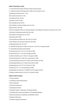 DIREITO PROCESSUAL PENAL
I – Do processo penal em geral. Princípios e fontes do processo penal.
II – Código de Processo Penal (Decreto-lei nº 3.689, de 3 de outubro de 1.941).
a) Disposições preliminares (arts. 1º a 3º).
b) Do inquérito policial (arts. 4º a 23).
c) Da ação penal (arts. 24 a 62).
d) Da ação civil (arts. 63 a 68).
e) Da competência (arts. 69 a 91).
f) Das questões e processos incidentes (arts. 92 a 154).
g) Da prova (arts. 155 a 250).
h) Do Juiz, do Ministério Público, do Acusado e Defensor, dos Assistentes e Auxiliares da Justiça (arts. 251 a 281).
i) Da prisão e da liberdade provisória (arts. 282 a 350).
j) Das citações e intimações (arts. 351 a 372).
l) Da sentença (381 a 393).
m) Dos processos em espécie (arts. 394 a 497 e 513 a 555).
n) Das nulidades e dos recursos em geral (arts. 563 a 667).
o) Disposições gerais (arts. 791 a 811).
III – Mandado de segurança em matéria criminal (Lei nº 12.016, de 7 de agosto de 2009).
IV – Disposições processuais penais especiais.
a) Execução penal (Lei nº 7.210, de 11 de julho de 1984).
b) Entorpecentes (Lei nº 11.343, de 23 de agosto de 2003).
c) Violência doméstica (Lei nº 11.340, de 7 de agosto de 2006).
d) Prisão temporária (Lei nº 7.960, de 21 de dezembro de 1.989).
e) Juizados Especiais Criminais (Lei nº 9.099, de 26 de setembro de 1995).
f) Interceptação telefônica (Lei nº 9.296, de 24 de julho de 1996).
g) Código Eleitoral (Lei nº 4.737, de 15 de julho de 1965).
h) Falências (Lei nº 11.101, de 9 de fevereiro de 2005).
i) Organizações criminosas (Lei nº 12.850/2013, de 02 de agosto de 2013).
j) Proteção a testemunhas (Lei nº 9.807, de 13 de julho de 1999).
DIREITO CONSTITUCIONAL
1. Constitucionalismo.
2. Constituição e Neoconstitucionalismo.
3. Poder Constituinte.
4. Emendas Constitucionais.
5. Organização do Estado.
6. Federação. Origens. O Federalista. A Federação Brasileira.
7. Evolução político-constitucional brasileira. As Constituições Brasileiras.
8. Normas constitucionais. Interpretação, aplicabilidade e eficácia.
9. Mutação Constitucional.
10. Reforma e Revisão Constitucional.
 