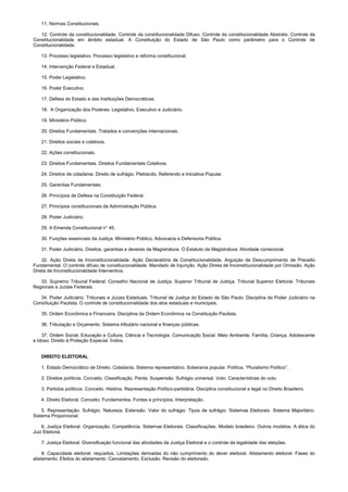 11. Normas Constitucionais.
12. Controle da constitucionalidade. Controle da constitucionalidade Difuso. Controle da constitucionalidade Abstrato. Controle da
Constitucionalidade em âmbito estadual. A Constituição do Estado de São Paulo como parâmetro para o Controle de
Constitucionalidade.
13. Processo legislativo. Processo legislativo e reforma constitucional.
14. Intervenção Federal e Estadual.
15. Poder Legislativo.
16. Poder Executivo.
17. Defesa do Estado e das Instituições Democráticas.
18. A Organização dos Poderes: Legislativo, Executivo e Judiciário.
19. Ministério Público.
20. Direitos Fundamentais. Tratados e convenções internacionais.
21. Direitos sociais e coletivos.
22. Ações constitucionais.
23. Direitos Fundamentais. Direitos Fundamentais Coletivos.
24. Direitos de cidadania. Direito de sufrágio. Plebiscito, Referendo e Iniciativa Popular.
25. Garantias Fundamentais.
26. Princípios de Defesa na Constituição Federal.
27. Princípios constitucionais da Administração Pública.
28. Poder Judiciário.
29. A Emenda Constitucional n° 45.
30. Funções essenciais da Justiça. Ministério Público, Advocacia e Defensoria Pública.
31. Poder Judiciário. Direitos, garantias e deveres da Magistratura. O Estatuto da Magistratura. Atividade correcional.
32. Ação Direta de Inconstitucionalidade. Ação Declaratória de Constitucionalidade. Arguição de Descumprimento de Preceito
Fundamental. O controle difuso de constitucionalidade. Mandado de Injunção. Ação Direta de Inconstitucionalidade por Omissão. Ação
Direta de Inconstitucionalidade Interventiva.
33. Supremo Tribunal Federal. Conselho Nacional de Justiça. Superior Tribunal de Justiça. Tribunal Superior Eleitoral. Tribunais
Regionais e Juízes Federais.
34. Poder Judiciário. Tribunais e Juízes Estaduais. Tribunal de Justiça do Estado de São Paulo. Disciplina do Poder Judiciário na
Constituição Paulista. O controle de constitucionalidade dos atos estaduais e municipais.
35. Ordem Econômica e Financeira. Disciplina da Ordem Econômica na Constituição Paulista.
36. Tributação e Orçamento. Sistema tributário nacional e finanças públicas.
37. Ordem Social. Educação e Cultura. Ciência e Tecnologia. Comunicação Social. Meio Ambiente. Família, Criança, Adolescente
e Idoso. Direito à Proteção Especial. Índios.
DIREITO ELEITORAL
1. Estado Democrático de Direito. Cidadania. Sistema representativo. Soberania popular. Política. “Pluralismo Político”.
2. Direitos políticos. Conceito. Classificação. Perda. Suspensão. Sufrágio universal. Voto. Características do voto.
3. Partidos políticos. Conceito. História. Representação Político-partidária. Disciplina constitucional e legal no Direito Brasileiro.
4. Direito Eleitoral. Conceito. Fundamentos. Fontes e princípios. Interpretação.
5. Representação. Sufrágio. Natureza. Extensão. Valor do sufrágio. Tipos de sufrágio. Sistemas Eleitorais. Sistema Majoritário.
Sistema Proporcional.
6. Justiça Eleitoral. Organização. Competência. Sistemas Eleitorais. Classificações. Modelo brasileiro. Outros modelos. A ética do
Juiz Eleitoral.
7. Justiça Eleitoral. Diversificação funcional das atividades da Justiça Eleitoral e o controle da legalidade das eleições.
8. Capacidade eleitoral: requisitos. Limitações derivadas do não cumprimento do dever eleitoral. Alistamento eleitoral. Fases do
alistamento. Efeitos do alistamento. Cancelamento. Exclusão. Revisão do eleitorado.
 