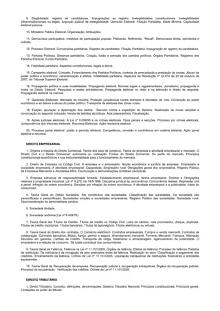 9. Elegibilidade: registro de candidaturas. Impugnações ao registro. Inelegibilidades constitucionais. Inelegibilidades
infraconstitucionais ou legais. Arguição judicial de inelegibilidade. Domicílio Eleitoral. Filiação Partidária. Idade Mínima. Capacidade
eleitoral passiva.
10. Ministério Público Eleitoral. Organização. Atribuições.
11. Democracia participativa. Institutos de participação popular. Plebiscito. Referendo. “Recall”. Democracia direta, semidireta e
indireta.
12. Processo Eleitoral. Convenções partidárias. Registro de candidatos. Filiação Partidária. Impugnação do registro de candidatura.
13. Partidos Políticos. Sistemas partidários. Criação, fusão e extinção dos partidos políticos. Órgãos Partidários. Registros dos
Partidos Políticos. Fundo Partidário.
14. Fidelidade partidária. Aspectos constitucionais, legais e éticos.
15. Campanha eleitoral. Conceito. Financiamento dos Partidos Políticos, controle de arrecadação e prestação de contas. Abuso de
poder político e econômico: caracterização e efeitos. Infidelidade partidária. Aspectos da Resolução nº 22.610 de 25 de outubro de
2007, do Tribunal Superior Eleitoral.
16. Propaganda política e suas modalidades. Propaganda eleitoral. Normas legais e regulamentares. Jornalismo, propaganda e
mídia no Direito Eleitoral. Pesquisas e testes pré-eleitorais. Propaganda eleitoral no rádio e na televisão e direito de resposta.
Propaganda eleitoral na internet.
17. Garantias Eleitorais: liberdade de escolha. Proteção jurisdicional contra atentado à liberdade de voto. Contenção ao poder
econômico e ao desvio e abuso do poder político. Transporte de eleitores das zonas rurais.
18. Eleição, apuração e diplomação dos eleitos. Recurso contra a expedição de diploma. Realização de novas eleições e
convocação do segundo colocado. Venda de bebidas alcoólicas. Atos preparatórios. Fiscalização.
19. Ações judiciais eleitorais. A Lei nº 9.099/95 e os crimes eleitorais. Tipos penais e sanções. Processo por crimes eleitorais.
Jurisprudência dos tribunais eleitorais. Recursos Eleitorais. Ação rescisória eleitoral.
20. Processo penal eleitoral: prisão e período eleitoral. Competência, conexão e continência em matéria eleitoral. Ação penal
eleitoral e recursos.
DIREITO EMPRESARIAL
1. Origens e história do Direito Comercial. Teoria dos atos de comércio. Teoria da empresa e atividade empresarial e mercado. O
Direito Civil e o Direito Comercial: autonomia ou unificação. Fontes do Direito Comercial. Os perfis do mercado. Princípios
constitucionais econômicos e sua instrumentalidade para o funcionamento do mercado.
2. Direito de Empresa no Código Civil. A empresa e o empresário. Noção econômica e jurídica de empresa. Empresário e
sociedade empresária. A atividade empresarial. Capacidade. Empresário rural. Obrigações gerais dos empresários. Registro Público
de Empresas Mercantis e Atividades Afins. Escrituração e demonstrações contábeis periódicas.
3. Empresa individual de responsabilidade limitada. Estabelecimento empresarial. Nome empresarial. Direitos e Obrigações
relativas à propriedade industrial: Lei nº 9.279, de 14/5/1996. Disciplina jurídica da concorrência. Concorrência desleal. Repressão civil
e penal. Infração da ordem econômica. Sanções por infração da ordem econômica. A atividade empresarial e a publicidade: tutela do
consumidor.
4. Teoria Geral do Direito Societário. Ato constitutivo das sociedades. Classificação das sociedades. Da sociedade não
personificada e personificada. Sociedades simples e sociedades empresárias. Registro Público das sociedades. Sociedade rural.
Desconsideração da personalidade jurídica.
5. Sociedade limitada.
6. Sociedade anônima (Lei nº 6.404/76).
7. Teoria Geral dos Títulos de Crédito. Títulos de crédito no Código Civil. Letra de câmbio, nota promissória, cheque, duplicata.
Títulos de crédito impróprios. Títulos bancários. Títulos do agronegócio. Títulos eletrônicos ou virtuais.
8. Teoria Geral do direito dos contratos. O Comércio eletrônico. Contratos empresariais. Compra e venda mercantil. Contratos de
colaboração. Contratos bancários. Mútuo, fiança, penhor e seguro. Arrendamento mercantil. Fomento Mercantil. Franquia. Alienação
fiduciária em garantia. Cartões de Crédito. Transporte de carga, fretamento e armazenagem. Agenciamento de publicidade. O
empresário e a relação de consumo. Da tutela contratual dos consumidores.
9. Teoria Geral da Falência. Falência na Lei nº 11.101/2005. Órgãos da falência. Efeitos da falência. Processo de falência. Pedidos
de restituição. Da ineficácia e da revogação de atos praticados antes da falência. Realização do ativo. Classificação e pagamento dos
credores. Encerramento da falência. Crimes da Lei nº 11.101/2005. Liquidação extrajudicial de instituições financeiras e entidades
equiparadas.
10. Teoria Geral da Recuperação da empresa. Recuperação judicial e recuperação extrajudicial. Órgãos da recuperação judicial.
Processo da recuperação. Verificação dos créditos. Crimes da Lei nº 11.101/2005.
DIREITO TRIBUTÁRIO
1. Direito Tributário. Conceito, definições, denominações. Sistema Tributário Nacional. Princípios constitucionais. Princípios gerais.
Limitações ao poder de tributar.
 