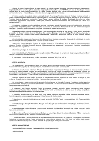 2. Fontes do Direito Tributário. Fontes do direito positivo e da Ciência do Direito. A doutrina. Instrumentos primários e secundários.
Legislação tributária: conceito, vigência, aplicação, interpretação e integração. A Lei nº 5.172/66, em face da Constituição Federal.
Normas gerais de Direito Tributário na estrutura do Código Tributário Nacional. O art. 146 da Constituição Federal. Hierarquia da lei
complementar: formal e material. Exegese sistemática das normas gerais de direito tributário.
3. Tributo. Acepções do vocábulo tributo. A definição do art. 3º do Código Tributário Nacional. Tipologia tributária no Brasil: o
critério constitucional para a determinação da natureza do tributo. Denominação e destino do produto de arrecadação: art 4º do Código
Tributário Nacional. Empréstimo compulsório. Taxas. Taxas e preços públicos. O pedágio. Contribuição de melhoria e outras
contribuições. Empréstimos compulsórios. Contribuições parafiscais. Impostos extraordinários. As contribuições (art. 149 e seus
parágrafos da CF).
4. Imunidades tributárias: conceito, definição e natureza. Imunidade e Isenção. Imunidade recíproca. Imunidade dos templos de
qualquer culto, dos partidos políticos e das instituições educacionais ou assistenciais. A imunidade do livro, dos periódicos e do papel
destinado à impressão. Outras hipóteses de imunidade. Imunidades de taxas e de contribuições.
5. Regra da incidência tributária. Hipótese tributária e fato jurídico tributário. Acepção de "fato gerador". O fato gerador segundo as
prescrições do Código Tributário Nacional. Relação jurídica tributária. Obrigação tributária no Código Tributário Nacional: principal e
acessória. Sujeito ativo e passivo. Sujeito passivo e solidariedade. Contribuinte e responsável. Definição da dívida tributária: base de
cálculo e alíquota.
6. Crédito tributário. Lançamento. Natureza jurídica. Características, efeitos e modalidades. Suspensão da exigibilidade do crédito
tributário. Extinção das obrigações tributárias. Exclusão do crédito tributário.
7. Infrações e sanções tributárias. Espécies de infrações tributárias. A fraude à lei e o abuso de direito no ordenamento jurídico
tributário. Infrações no Código Tributário Nacional. Responsabilidade dos sucessores e de terceiros. Tipicidade, vinculabilidade
tributária e denúncia espontânea.
8. Garantias e privilégios do crédito tributário.
9. Administração tributária. Atividade da administração tributária. A fiscalização do cumprimento das prestações tributárias. Dever
de sigilo. Dívida ativa e certidões negativas.
10. Tributos dos Estados: ICMS, IPVA, ITCMD. Tributos dos Municípios: IPTU, ITBI, ISSQN.
DIREITO AMBIENTAL
1. A Constituição e o Meio Ambiente. O artigo 225: objetivo, alcance e reflexos. Ambiente ecologicamente equilibrado como direito
fundamental. Natureza pública da proteção ambiental. Tratados Internacionais sobre tema ambiental.
2. Princípios constitucionais ambientais. Princípio da solidariedade intergeracional. Princípio do desenvolvimento sustentável.
Princípio do poluidor-pagador. Princípio do usuário-pagador. Princípio da função socioambiental da propriedade. Princípio da
prevenção. Princípio da precaução. Princípio da participação. Princípio da informação ambiental. Princípio da ubiquidade. Princípio da
moralidade e o meio ambiente. Outros princípios ambientais implícitos ou extraíveis do sistema constitucional.
3. Deveres genéricos do Poder Público em relação ao meio ambiente. Deveres específicos do Poder Público em relação ao meio
ambiente. Competências administrativa, legislativa e jurisdicional em matéria ambiental.
4. A comunidade e a tutela constitucional do ambiente. Política Nacional de Educação Ambiental. Participação popular na política
pública ambiental. Participação popular na administração, no Parlamento e no Judiciário. Responsabilidade Administrativa Ambiental.
Responsabilidade Civil Ambiental.
5. Urbanismo. Bem jurídico ambiental. Direito do Ambiente: conceito, princípios, objeto, instrumentos legais. Espaços
ambientalmente protegidos. Sistema Nacional do Meio Ambiente. Tutela administrativa do ambiente: poder de polícia, competência.
Legislação ambiental de parcelamento do solo e da cidade.
6. Patrimônio ambiental natural. Ar, Água, Solo, Flora, Fauna. Patrimônio ambiental cultural. Patrimônio ambiental artificial.
Patrimônio genético, biotecnologia e biossegurança. Política Nacional da Biodiversidade.
7. Licenciamento ambiental. Estudo prévio de impacto ambiental. EIA/RIMA. Tutela e responsabilidade civil. Responsabilidade
administrativa.
8. Poluição da água. Poluição Atmosférica. Poluição visual. Poluição por resíduos sólidos. Poluição por atividades nucleares.
Agrotóxicos.
9. Responsabilidade Criminal Ambiental. Direito Criminal ambiental. Sanções penais ambientais. Lei Federal 9.605/98 e outros
tipos penais ambientais.
10. Ética Ambiental. Fundamento constitucional. Ecologia ou Antropologia. Estado Constitucional Ecológico. A Ética e o ambiente
natural, cultural e artificial. A ética ambiental e o Estatuto da Cidade.
11. Jurisprudência das Câmaras Reservadas ao Meio Ambiente do Tribunal de Justiça de São Paulo. Jurisprudência dos Tribunais
Superiores em matéria ambiental. Tutela jurisdicional do meio ambiente. Inquérito civil. TAC. Ação civil pública. Ação popular
constitucional. Mandado de segurança coletivo. Mandado de injunção. Ação penal pública ambiental.
DIREITO ADMINISTRATIVO
1. Administração Pública: conceito. Poderes e Funções. Função Administrativa.
2. Órgãos Públicos.
 