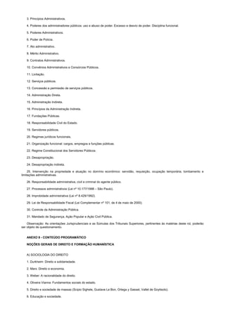 3. Princípios Administrativos.
4. Poderes dos administradores públicos: uso e abuso de poder. Excesso e desvio de poder. Disciplina funcional.
5. Poderes Administrativos.
6. Poder de Polícia.
7. Ato administrativo.
8. Mérito Administrativo.
9. Contratos Administrativos.
10. Convênios Administrativos e Consórcios Públicos.
11. Licitação.
12. Serviços públicos.
13. Concessão e permissão de serviços públicos.
14. Administração Direta.
15. Administração Indireta.
16. Princípios da Administração Indireta.
17. Fundações Públicas.
18. Responsabilidade Civil do Estado.
19. Servidores públicos.
20. Regimes jurídicos funcionais.
21. Organização funcional: cargos, empregos e funções públicas.
22. Regime Constitucional dos Servidores Públicos.
23. Desapropriação.
24. Desapropriação indireta.
25. Intervenção na propriedade e atuação no domínio econômico: servidão, requisição, ocupação temporária, tombamento e
limitações administrativas.
26. Responsabilidade administrativa, civil e criminal do agente público.
27. Processos administrativos (Lei nº 10.177/1998 – São Paulo).
28. Improbidade administrativa (Lei nº 8.429/1992).
29. Lei de Responsabilidade Fiscal (Lei Complementar nº 101, de 4 de maio de 2000).
30. Controle da Administração Pública.
31. Mandado de Segurança, Ação Popular e Ação Civil Pública.
Observação: As orientações Jurisprudenciais e as Súmulas dos Tribunais Superiores, pertinentes às matérias deste rol, poderão
ser objeto de questionamento.
ANEXO II - CONTEÚDO PROGRAMÁTICO
NOÇÕES GERAIS DE DIREITO E FORMAÇÃO HUMANÍSTICA
A) SOCIOLOGIA DO DIREITO
1. Durkheim: Direito e solidariedade.
2. Marx: Direito e economia.
3. Weber: A racionalidade do direito.
4. Oliveira Vianna: Fundamentos sociais do estado.
5. Direito e sociedade de massas (Scipio Sighele, Gustave Le Bon, Ortega y Gasset, Vallet de Goytisolo).
6. Educação e sociedade.
 
