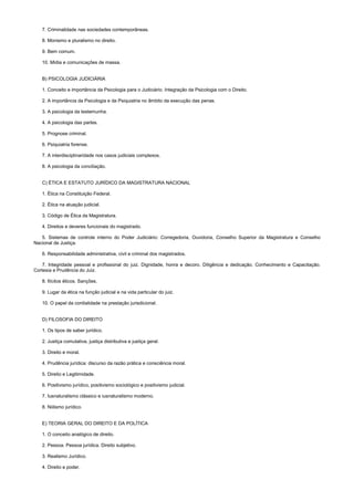 7. Criminalidade nas sociedades contemporâneas.
8. Monismo e pluralismo no direito.
9. Bem comum.
10. Mídia e comunicações de massa.
B) PSICOLOGIA JUDICIÁRIA
1. Conceito e importância da Psicologia para o Judiciário. Integração da Psicologia com o Direito.
2. A importância da Psicologia e da Psiquiatria no âmbito da execução das penas.
3. A psicologia da testemunha.
4. A psicologia das partes.
5. Prognose criminal.
6. Psiquiatria forense.
7. A interdisciplinaridade nos casos judiciais complexos.
8. A psicologia da conciliação.
C) ÉTICA E ESTATUTO JURÍDICO DA MAGISTRATURA NACIONAL
1. Ética na Constituição Federal.
2. Ética na atuação judicial.
3. Código de Ética da Magistratura.
4. Direitos e deveres funcionais do magistrado.
5. Sistemas de controle interno do Poder Judiciário: Corregedoria, Ouvidoria, Conselho Superior da Magistratura e Conselho
Nacional de Justiça.
6. Responsabilidade administrativa, civil e criminal dos magistrados.
7. Integridade pessoal e profissional do juiz. Dignidade, honra e decoro. Diligência e dedicação. Conhecimento e Capacitação.
Cortesia e Prudência do Juiz.
8. Ilícitos éticos. Sanções.
9. Lugar da ética na função judicial e na vida particular do juiz.
10. O papel da cordialidade na prestação jurisdicional.
D) FILOSOFIA DO DIREITO
1. Os tipos de saber jurídico.
2. Justiça comutativa, justiça distributiva e justiça geral.
3. Direito e moral.
4. Prudência jurídica: discurso da razão prática e consciência moral.
5. Direito e Legitimidade.
6. Positivismo jurídico, positivismo sociológico e positivismo judicial.
7. Iusnaturalismo clássico e iusnaturalismo moderno.
8. Niilismo jurídico.
E) TEORIA GERAL DO DIREITO E DA POLÍTICA
1. O conceito analógico de direito.
2. Pessoa. Pessoa jurídica. Direito subjetivo.
3. Realismo Jurídico.
4. Direito e poder.
 