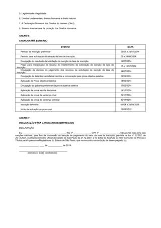 5. Legitimidade e legalidade.
6. Direitos fundamentais, direitos humanos e direito natural.
7. A Declaração Universal dos Direitos do Homem (ONU).
8. Sistema internacional de proteção dos Direitos Humanos.
ANEXO III
CRONOGRAMA ESTIMADO
EVENTO DATA
Período de inscrição preliminar 23/06 a 25/07/2014
Período para solicitação de isenção de taxa de inscrição 23 e 24/06/2014
Divulgação do resultado da solicitação de isenção de taxa de inscrição 16/07/2014
Prazo para interposição de recurso do indeferimento da solicitação de isenção de taxa de
inscrição
17 e 18/07/2014
Divulgação da decisão do julgamento dos recursos da solicitação de isenção de taxa de
inscrição
24/07/2014
Divulgação da lista dos candidatos inscritos e convocação para prova objetiva seletiva 28/08/2014
Aplicação da Prova Objetiva Seletiva 14/09/2014
Divulgação do gabarito preliminar da prova objetiva seletiva 17/09/2014
Aplicação da prova escrita discursiva 16/11/2014
Aplicação da prova de sentença cível 29/11/2014
Aplicação da prova de sentença criminal 30/11/2014
Inscrição definitiva 06/04 a 28/04/2015
Início da aplicação da prova oral 29/06/2015
ANEXO IV
DECLARAÇÃO PARA CANDIDATO DESEMPREGADO
DECLARAÇÃO
Eu, ___________________________________, RG nº ______________, CPF n° ________________, DECLARO, sob pena das
sanções cabíveis, para fins de concessão de isenção de pagamento do valor da taxa de inscrição, prevista na Lei n° 12.782, de
20.12.2007, publicada no Diário Oficial do Estado de São Paulo de 21.12.2007, e no Edital de Abertura do 185º Concurso de Provas e
Títulos para Ingresso na Magistratura do Estado de São Paulo, que me encontro na condição de desempregado (a).
________________, ____ de ____________ de 2014.
________________________________________
assinatura do(a) candidato(a)
 