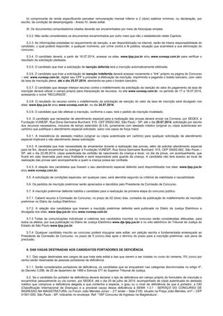 b) comprovante de renda especificando perceber remuneração mensal inferior a 2 (dois) salários mínimos, ou declaração, por
escrito, da condição de desempregado - Anexo IV, deste edital.
III. Os documentos comprobatórios citados deverão ser encaminhados por meio de fotocópias simples.
5.3.2. Não serão considerados os documentos encaminhados por outro meio que não o estabelecido neste Capítulo.
5.3.3. As informações prestadas no requerimento de isenção, a ser disponibilizado na internet, serão de inteira responsabilidade do
candidato, o qual poderá responder, a qualquer momento, por crime contra a fé pública, situação que acarretará a sua eliminação do
concurso.
5.3.4. O candidato deverá, a partir de 16.07.2014, acessar os sites: www.tjsp.jus.br e/ou www.vunesp.com.br para verificar o
resultado da solicitação pleiteada.
5.3.5. O candidato que tiver a solicitação de isenção deferida terá a inscrição automaticamente efetivada.
5.3.6. O candidato que tiver a solicitação de isenção indeferida deverá acessar novamente o “link” próprio na página do Concurso
– site: www.vunesp.com.br, digitar seu CPF e proceder à efetivação da inscrição, imprimindo e pagando o boleto bancário, com valor
da taxa de inscrição plena, até o dia 25.07.2014, atentando-se para o horário bancário.
5.3.7. O candidato que desejar interpor recurso contra o indeferimento da solicitação da isenção do valor do pagamento da taxa de
inscrição deverá utilizar o campo próprio para interposição de recursos, no site www.vunesp.com.br, no período de 17 a 18.07.2014,
acessando o ícone “RECURSOS”.
5.3.8. O resultado do recurso contra o indeferimento da solicitação de isenção do valor da taxa de inscrição será divulgado nos
sites: www.tjsp.jus.br e/ou www.vunesp.com.br, no dia 24.07.2014.
5.3.9. O candidato que não efetivar a inscrição, conforme o caso, terá o pedido de inscrição invalidado.
5.4. O candidato que necessitar de atendimento especial para a realização das provas deverá enviar via Correios, por SEDEX, à
Fundação VUNESP, Rua Dona Germaine Burchard, 515, CEP 05002-062, São Paulo - SP, até o dia 25.07.2014, solicitação por escrito
dos recursos necessários, inclusive de tempo estendido (6.3.8), juntamente com atestado médico (original ou cópia autenticada em
cartório) que justifique o atendimento especial solicitado, salvo nos casos de força maior.
5.4.1. A inexistência do atestado médico (original ou cópia autenticada em cartório) para qualquer solicitação de atendimento
especial implicará o não atendimento dessa solicitação.
5.4.2. A candidata que tiver necessidade de amamentar durante a realização das provas, além de solicitar atendimento especial
para tal fim, deverá encaminhar ou entregar à Fundação VUNESP, Rua Dona Germaine Burchard, 515, CEP 05002-062, São Paulo –
SP, até o dia 22.08.2014, cópia autenticada da certidão de nascimento da criança e levar, no dia da prova, um acompanhante, que
ficará em sala reservada para essa finalidade e será responsável pela guarda da criança. A candidata não terá acesso ao local de
realização das provas sem acompanhante a quem a criança possa ser confiada.
5.4.3. A relação dos candidatos que tiveram o seu atendimento especial deferido será disponibilizada nos sites: www.tjsp.jus.br
e/ou www.vunesp.com.br.
5.5. A solicitação de condições especiais, em qualquer caso, será atendida segundo os critérios de viabilidade e razoabilidade.
5.6. Os pedidos de inscrição preliminar serão apreciados e decididos pelo Presidente da Comissão de Concurso.
5.7. A inscrição preliminar deferida habilita o candidato para a realização da primeira etapa do concurso público.
5.7.1. Caberá recurso à Comissão de Concurso, no prazo de 02 (dois) dias, contados da publicação do indeferimento da inscrição
preliminar no Diário da Justiça Eletrônico.
5.7.2. A relação dos candidatos que tiveram a inscrição preliminar deferida será publicada no Diário da Justiça Eletrônico e
divulgada nos sites: www.tjsp.jus.br e/ou www.vunesp.com.br.
5.7.3 Todas as comunicações individuais e coletivas aos candidatos inscritos no concurso serão consideradas efetuadas, para
todos os efeitos, por sua publicação no Diário de Justiça Eletrônico www.dje.tjsp.jus.br e no sítio eletrônico do Tribunal de Justiça do
Estado de São Paulo www.tjsp.jus.br.
5.7.4. Qualquer candidato inscrito ao concurso poderá impugnar este edital, em petição escrita e fundamentada endereçada ao
Presidente da Comissão de Concurso, no prazo de 5 (cinco) dias após o término do prazo para a inscrição preliminar, sob pena de
preclusão.
6. DAS VAGAS DESTINADAS AOS CANDIDATOS PORTADORES DE DEFICIÊNCIA
6.1. Das vagas destinadas aos cargos de que trata este edital e das que vierem a ser criadas no curso do certame, 5% (cinco por
cento) serão reservadas às pessoas portadoras de deficiência.
6.1.1. Serão considerados portadores de deficiência, os candidatos que se enquadram nas categorias discriminadas no artigo 4º,
do Decreto 3.298, de 20 de dezembro de 1999 e Súmula 377 do Superior Tribunal de Justiça.
6.2. Se o candidato for portador de deficiência deverá declarar o tipo de deficiência em campo próprio do formulário de inscrição e
encaminhar pessoalmente ou via correio, por SEDEX, até o dia 25 de julho de 2014, acompanhado de cópia autenticada do atestado
médico que comprove a deficiência alegada e que contenha a espécie, o grau ou o nível de deficiência de que é portador, a CID
(Classificação Internacional de Doenças) e a provável causa dessa deficiência à SEMA 1.3.1 - SERVIÇO DO CONCURSO DE
INGRESSO NA MAGISTRATURA, no Fórum João Mendes Júnior – 21º andar – Sala 2100, situado na Praça João Mendes, s/nº – CEP
01501-000, São Paulo - SP, indicando no envelope: Ref: “185º Concurso de Ingresso na Magistratura”.
 