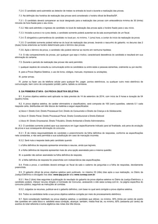7.2.4. O candidato será submetido ao detector de metais na entrada do local e durante a realização das provas.
7.3. Na definição dos horários de realização das provas será considerado o horário oficial de Brasília/DF.
7.3.1. O candidato deverá comparecer ao local designado para a realização das provas com antecedência mínima de 30 (trinta)
minutos da hora fixada para o seu início.
7.3.2. Não será admitido o ingresso de candidato no local de realização das provas após o horário fixado para o seu início.
7.3.3. Iniciada a prova e no curso desta, o candidato somente poderá ausentar-se da sala acompanhado de um fiscal.
7.3.4. É obrigatória a permanência do candidato no local por, no mínimo, 1 (uma) hora, a contar do início da realização da prova.
7.3.5. O candidato somente poderá retirar-se do local de realização das provas, levando o rascunho do gabarito, no decurso das 2
(duas) horas anteriores ao horário determinado para o término das provas.
7.3.6. Após o término da prova, o candidato não poderá retornar ao recinto em nenhuma hipótese.
7.4. O não comparecimento às provas, por qualquer que seja o motivo, caracterizará desistência do candidato e resultará em sua
eliminação do certame.
7.5. Durante o período de realização das provas não será permitido:
I. qualquer espécie de consulta ou comunicação entre os candidatos ou entre estes e pessoas estranhas, oralmente ou por escrito;
II. para a Prova Objetiva Seletiva, o uso de livros, códigos, manuais, impressos ou anotações;
III. portar armas;
IV. portar ou fazer uso de telefone celular para qualquer fim, pager, pontos eletrônicos, ou qualquer outro meio eletrônico de
comunicação, bem como de computador portátil, palms, tablets ou similares.
8. DA PRIMEIRA ETAPA - DA PROVA OBJETIVA SELETIVA
8.1. A prova objetiva seletiva será aplicada na data prevista de 14 de setembro de 2014, com início às 9 horas e duração de 04
(quatro) horas.
8.2. A prova objetiva seletiva, de caráter eliminatório e classificatório, será composta de 100 (cem) questões, valendo 0,1 cada
resposta certa, distribuídas em três blocos de matérias a seguir especificados:
a) bloco I: Direito Civil, Direito Processual Civil, Direito do Consumidor e Direito da Criança e do Adolescente;
b) bloco II: Direito Penal, Direito Processual Penal, Direito Constitucional e Direito Eleitoral:
c) bloco III: Direito Empresarial, Direito Tributário, Direito Ambiental e Direito Administrativo.
8.3. O candidato somente poderá apor sua assinatura em lugar especificamente indicado para tal finalidade, sob pena de anulação
da prova e sua consequente eliminação do concurso.
8.3.1. É de inteira responsabilidade do candidato o preenchimento da folha definitiva de respostas, conforme as especificações
nela constantes, e não será permitida a sua substituição em caso de marcação incorreta.
8.3.2. Será nula a resposta dada pelo candidato quando:
I. a folha definitiva de resposta apresentar emendas e rasuras, ainda que legíveis;
II. a folha definitiva de resposta apresentar mais de uma opção assinalada para a mesma questão;
III. a questão não estiver assinalada na folha definitiva de resposta;
IV. a folha definitiva de resposta for preenchida com inobservância das especificações.
8.4. Finda a prova, o candidato deverá entregar ao fiscal da sala o caderno de perguntas e a folha de respostas, devidamente
preenchida.
8.5. O gabarito oficial da prova objetiva seletiva será publicado, no máximo 03 (três) dias após a sua realização, no Diário da
Justiça Eletrônico e divulgado nos sites: www.tjsp.jus.br e/ou www.vunesp.com.br.
8.5.1. Nos 2 (dois) dias seguintes à publicação do resultado do gabarito da prova objetiva seletiva no Diário da Justiça Eletrônico, o
candidato poderá, interpor recurso dirigido à Comissão de Concurso, acessando o site www.vunesp.com.br, na página específica do
concurso público, seguindo as instruções ali contidas.
8.5.2. Julgados os recursos, publicar-se-á o gabarito definitivo, com base no qual será corrigida a prova objetiva seletiva.
8.6. Todos os candidatos terão a sua prova objetiva seletiva corrigida por meio de processamento eletrônico.
8.7. Será considerado habilitado na prova objetiva seletiva, o candidato que obtiver, no mínimo, 30% (trinta por cento) de acerto
das questões em cada bloco e, satisfeita essa condição, alcançar, também, média final de, no mínimo, 60% (sessenta por cento) de
acertos do total referente à soma algébrica das notas dos três blocos.
 