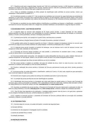 8.7.1. Classificar-se-ão para a segunda etapa, havendo até 1.500 (mil e quinhentos) inscritos, os 200 (duzentos) candidatos que
obtiverem as maiores notas após o julgamento dos recursos. Havendo mais de 1.500 (mil e quinhentos) inscritos, os 300 (trezentos)
candidatos que obtiverem as maiores notas após o julgamento dos recursos.
8.7.2. Todos os candidatos empatados na última posição de classificação serão admitidos às provas escritas, mesmo que
ultrapassem o limite previsto no subitem 8.7.1.
8.8. Os redutores previstos no subitem 8.7.1 não se aplicam aos candidatos que concorram às vagas destinadas aos portadores de
deficiência, os quais serão convocados para a segunda etapa do certame, em lista específica, desde que tenham obtido a nota mínima
exigida para todos os outros candidatos, sem prejuízo dos demais 200 (duzentos) ou 300 (trezentos) primeiros classificados, conforme
o caso.
8.9. Apurados os resultados da prova objetiva seletiva e identificados os candidatos que lograram a classificação, o presidente da
Comissão de Concurso fará publicar edital com a relação dos candidatos habilitados a se submeterem à segunda etapa do certame.
9. DA SEGUNDA ETAPA – DAS PROVAS ESCRITAS
9.1. A segunda etapa do concurso será composta de 02 (duas) provas escritas, a serem realizadas em dias distintos,
preferencialmente nos finais de semana, com possibilidade de consulta à legislação, desacompanhada de anotação ou comentário,
vedada a consulta a obras doutrinárias, súmulas e orientação jurisprudencial.
9.1.1. A primeira prova escrita, com duração de 4 (quatro) horas, será discursiva e consistirá:
I. De questões relativas a Noções Gerais de Direito e Formação Humanística, previstas no Anexo II;
II. De questões sobre pontos do programa específico do Anexo I, referente à relação de disciplinas mínimas do concurso para
provimento do cargo de Juiz de Direito Substituto da Justiça Estadual, constantes da Resolução CNJ nº 75/2009.
9.1.2. A segunda prova escrita consistirá na lavratura de sentenças, uma de natureza cível e outra de natureza criminal, com
duração de 4 horas cada, realizadas em dias distintos.
9.2. A Comissão de Concurso deverá considerar, em cada questão, o conhecimento do candidato sobre o tema, a utilização
correta do idioma oficial e a sua capacidade de exposição.
9.3. As provas escritas serão manuscritas, com utilização de caneta esferográfica de tinta azul ou preta, indelével, fabricada em
material transparente, em letra legível, vedado o uso de líquido corretor de texto ou de caneta hidrográfica fluorescente.
9.4. Não haverá substituição das folhas de textos definitivos por erro do candidato.
9.5. Nas provas escritas, é vedado ao candidato, sob pena de nulidade da prova, inserir no corpo da prova o seu nome, a
assinatura ou qualquer outra anotação ou sinal que possa identificá-lo.
9.6. Durante a realização das provas escritas a Comissão de Concurso permanecerá reunida para dirimir dúvidas porventura
suscitadas.
9.7. As provas escritas, de caráter eliminatório e classificatório, valerão de 0 (zero) a 10 (dez) cada, exigindo-se para aprovação a
nota mínima de 6 (seis) em cada uma delas.
9.8. Somente será corrigida a prova prática de sentença dos candidatos aprovados na prova discursiva.
9.8.1. A correção das provas escritas dar-se-á sem identificação do candidato.
9.9. A identificação das provas escritas e a divulgação das notas serão feitas em sessão pública no Tribunal, pela Comissão de
Concurso, para a qual se convocarão os candidatos, com a antecedência mínima de 2 (dois) dias, mediante edital veiculado no Diário
da Justiça Eletrônico do Tribunal de Justiça e nos sites: www.tjsp.jus.br e/ou www.vunesp.com.br.
9.10. Apurados os resultados das provas escritas, o Presidente da Comissão de Concurso determinará a publicação de edital, no
Diário da Justiça Eletrônico e nos sites: www.tjsp.jus.br e/ou www.vunesp.com.br, contendo a relação dos candidatos aprovados.
9.10.1. Nos 02 (dois) dias seguintes ao da publicação, o candidato poderá requerer vista da prova e, em igual prazo, apresentar
recurso dirigido à Comissão de Concurso, conforme disposto nos subitens 15.1.1.
9.10.2. Julgados os eventuais recursos, o presidente da Comissão de Concurso publicará edital de convocação dos candidatos
habilitados a requerer a inscrição definitiva.
10. DA TERCEIRA ETAPA
10.1. A terceira etapa do concurso, de caráter eliminatório, consistirá das seguintes fases:
a) inscrição definitiva;
b) sindicância da vida pregressa e investigação social do candidato;
c) exames de sanidade física e mental;
d) avaliação psicológica.
DA INSCRIÇÃO DEFINITIVA
 