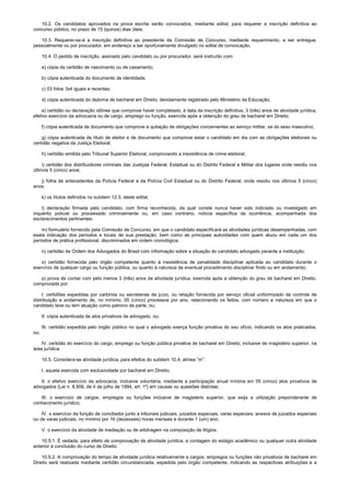 10.2. Os candidatos aprovados na prova escrita serão convocados, mediante edital, para requerer a inscrição definitiva ao
concurso público, no prazo de 15 (quinze) dias úteis.
10.3. Requerer-se-á a inscrição definitiva ao presidente da Comissão de Concurso, mediante requerimento, a ser entregue,
pessoalmente ou por procurador, em endereço a ser oportunamente divulgado no edital de convocação.
10.4. O pedido de inscrição, assinado pelo candidato ou por procurador, será instruído com:
a) cópia da certidão de nascimento ou de casamento;
b) cópia autenticada do documento de identidade;
c) 03 fotos 3x4 iguais e recentes;
d) cópia autenticada do diploma de bacharel em Direito, devidamente registrado pelo Ministério da Educação;
e) certidão ou declaração idônea que comprove haver completado, à data da inscrição definitiva, 3 (três) anos de atividade jurídica,
efetivo exercício da advocacia ou de cargo, emprego ou função, exercida após a obtenção do grau de bacharel em Direito;
f) cópia autenticada de documento que comprove a quitação de obrigações concernentes ao serviço militar, se do sexo masculino;
g) cópia autenticada de título de eleitor e de documento que comprove estar o candidato em dia com as obrigações eleitorais ou
certidão negativa da Justiça Eleitoral;
h) certidão emitida pelo Tribunal Superior Eleitoral, comprovando a inexistência de crime eleitoral;
i) certidão dos distribuidores criminais das Justiças Federal, Estadual ou do Distrito Federal e Militar dos lugares onde residiu nos
últimos 5 (cinco) anos;
j) folha de antecedentes da Polícia Federal e da Polícia Civil Estadual ou do Distrito Federal, onde residiu nos últimos 5 (cinco)
anos;
k) os títulos definidos no subitem 12.3, deste edital;
l) declaração firmada pelo candidato, com firma reconhecida, da qual conste nunca haver sido indiciado ou investigado em
inquérito policial ou processado criminalmente ou, em caso contrário, notícia específica da ocorrência, acompanhada dos
esclarecimentos pertinentes;
m) formulário fornecido pela Comissão de Concurso, em que o candidato especificará as atividades jurídicas desempenhadas, com
exata indicação dos períodos e locais de sua prestação, bem como as principais autoridades com quem atuou em cada um dos
períodos de prática profissional, discriminados em ordem cronológica;
n) certidão da Ordem dos Advogados do Brasil com informação sobre a situação do candidato advogado perante a instituição;
o) certidão fornecida pelo órgão competente quanto à inexistência de penalidade disciplinar aplicada ao candidato durante o
exercício de qualquer cargo ou função pública, ou quanto à natureza de eventual procedimento disciplinar findo ou em andamento;
p) prova de contar com pelo menos 3 (três) anos de atividade jurídica, exercida após a obtenção do grau de bacharel em Direito,
comprovada por:
I. certidões expedidas por cartórios ou secretarias de juízo, ou relação fornecida por serviço oficial uniformizado de controle de
distribuição e andamento de, no mínimo, 05 (cinco) processos por ano, relacionando os feitos, com número e natureza em que o
candidato teve ou tem atuação como patrono de parte, ou;
II. cópia autenticada de atos privativos de advogado, ou;
III. certidão expedida pelo órgão público no qual o advogado exerça função privativa do seu ofício, indicando os atos praticados,
ou;
IV. certidão do exercício do cargo, emprego ou função pública privativa de bacharel em Direito, inclusive de magistério superior, na
área jurídica.
10.5. Considera-se atividade jurídica, para efeitos do subitem 10.4, alínea “m”:
I. aquela exercida com exclusividade por bacharel em Direito;
II. o efetivo exercício da advocacia, inclusive voluntária, mediante a participação anual mínima em 05 (cinco) atos privativos de
advogados (Lei n. 8.906, de 4 de julho de 1994, art. 1º) em causas ou questões distintas;
III. o exercício de cargos, empregos ou funções inclusive de magistério superior, que exija a utilização preponderante de
conhecimento jurídico;
IV. o exercício da função de conciliador junto a tribunais judiciais, juizados especiais, varas especiais, anexos de juizados especiais
ou de varas judiciais, no mínimo por 16 (dezesseis) horas mensais e durante 1 (um) ano;
V. o exercício da atividade de mediação ou de arbitragem na composição de litígios.
10.5.1. É vedada, para efeito de comprovação de atividade jurídica, a contagem do estágio acadêmico ou qualquer outra atividade
anterior à conclusão do curso de Direito.
10.5.2. A comprovação do tempo de atividade jurídica relativamente a cargos, empregos ou funções não privativos de bacharel em
Direito será realizada mediante certidão circunstanciada, expedida pelo órgão competente, indicando as respectivas atribuições e a
 